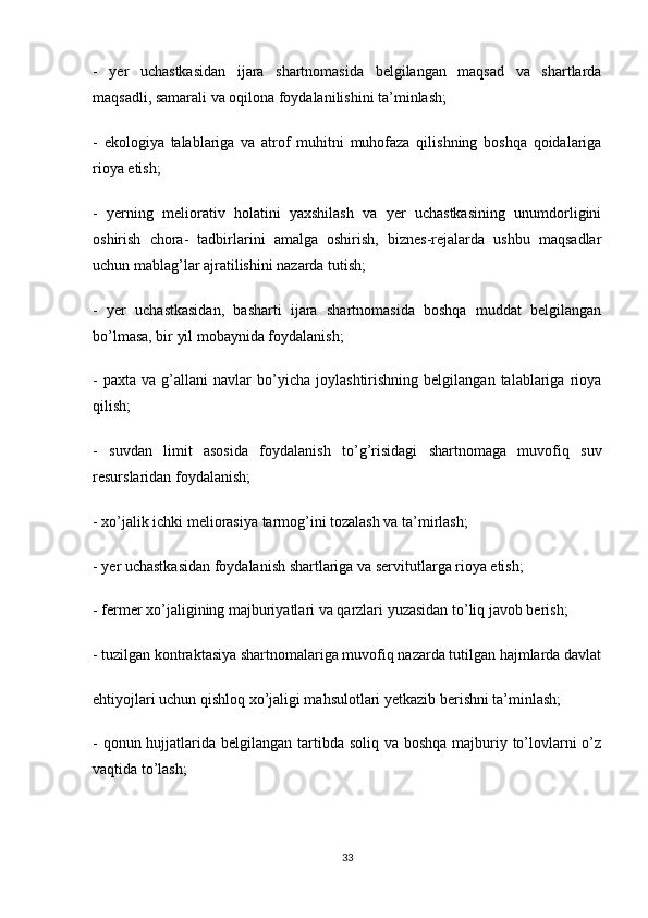 -   yer   uchastkasidan   ijara   shartnomasida   belgilangan   maqsad   va   shartlarda
maqsadli, samarali va oqilona foydalanilishini ta’minlash;
-   ekologiya   talablariga   va   atrof   muhitni   muhofaza   qilishning   boshqa   qoidalariga
rioya etish;
-   yerning   meliorativ   holatini   yaxshilash   va   yer   uchastkasining   unumdorligini
oshirish   chora-   tadbirlarini   amalga   oshirish,   biznes-rejalarda   ushbu   maqsadlar
uchun mablag’lar ajratilishini nazarda tutish;
-   yer   uchastkasidan,   basharti   ijara   shartnomasida   boshqa   muddat   belgilangan
bo’lmasa, bir yil mobaynida foydalanish;
-   paxta   va  g’allani   navlar   bo’yicha   joylashtirishning   belgilangan   talablariga   rioya
qilish;
-   suvdan   limit   asosida   foydalanish   to’g’risidagi   shartnomaga   muvofiq   suv
resurslaridan foydalanish;
- xo’jalik ichki meliorasiya tarmog’ini tozalash va ta’mirlash;
- yer uchastkasidan foydalanish shartlariga va servitutlarga rioya etish;
- fermer xo’jaligining majburiyatlari va qarzlari yuzasidan to’liq javob berish;
- tuzilgan kontraktasiya shartnomalariga muvofiq nazarda tutilgan hajmlarda davlat
ehtiyojlari uchun qishloq xo’jaligi mahsulotlari yetkazib berishni ta’minlash;
- qonun hujjatlarida belgilangan tartibda soliq va boshqa majburiy to’lovlarni  o’z
vaqtida to’lash;
33 