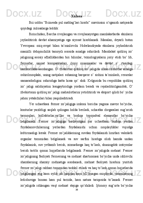 Xulosa
Biz ushbu “Biznesda pul mablag’lari hisobi” mavzusini o’rganish natijasida
quyidagi xulosalarga keldik:
Birinchidan, Barcha rivojlangan va rivojlanayotgan mamlakatlarda ekinlarni
joylashtirish   davlat   ahamiyatiga   ega   siyosat   hisoblanadi.   Masalan,   deyarli   butun
Yevropani   oziq-ovqat   bilan   ta’minlovchi   Niderlandiyada   ekinlarni   joylashtirish
manzilli   dehqonchilik   tamoyili   asosida   amalga   oshiriladi.   Mamlakat   qishloq   xo’
jaligining   asosiy   afzalliklaridan   biri   bilimlar,   texnologiyalarni   joriy   etish   bo’   lib,
fermerlar,   sanoat   kompaniyalari,   ilmiy   muassasalar   va   davlat   o’   rtasidagi
hamkorlikka asoslangan. O’ zbekiston qishloq xo’ jaligida ulkan islohotlar amalga
oshirilmoqdaki,   uning   natijalari   sohaning   barqaror   o’   sishini   ta’minlash,   resurslar
samaradorligini   oshirishga   katta   hissa   qo’   shdi.   Kelgusida   bu   respublika   qishloq
xo’   jaligi   salohiyatini   kengaytirishga   yordam   beradi   va   rejalashtirilganidek,   O’
zbekistonni qishloq xo’ jaligi mahsulotlarini yetishtirish va eksport qilish bo’ yicha
jahon yetakchilari bilan yaqinlashtiradi. 
Yer   uchastkasi   fermer   xo’jaligiga   imkoni   boricha   yagona   mavze   bo’yicha,
konturlar   yaxlitligi   saqlab   qolingan  holda   beriladi,  uchastka   chegaralari   sug’orish
tarmoqlari,   kollektorlar,yo’llar   va   boshqa   topojadval   elementlar   bo’yicha
belgilanadi.   Fermer   xo’jaligiga   berilayotgan   yer   uchastkasi   boshqa   yerdan
foydalanuvchilarning   yerlardan   foydalanishi   uchun   noqulayliklar   vujudga
keltirmasligi   kerak.   Fermer   xo’jaliklarining   suvdan   foydalanish   limitlari   vakolatli
organlar   tomonidan   belgilanadi   va   suv   sarfini   hisobga   olish   hamda   undan
foydalanish,   suv   yetkazib   berish,   xizmatlarga   haq   to’lash,   shuningdek   imtiyozlar
berish   tartibi   qonun   hujjatlarida   belgilanadi.   Fermer   xo’jaligida   mehnat.   Fermer
xo’jaligining faoliyati fermerning va mehnat shartnomasi bo’yicha unda ishlovchi
shaxslarning   shaxsiy   mehnatiga   asoslanadi,   mehnat   faoliyati   hisobini   yuritish
fermer xo’jaligi rahbari tomonidan tashkil etiladi va haq to’lash qonun hujjatlarida
belgilangan   eng   kam   oylik   ish   haqidan   kam   bO’lmagan   miqdorda,   tomonlarning
kelishuviga   binoan   ham   pul   tarzida,   ham   natura   tariqasida   to’lanadi.   Fermer
xo’jaligida   ishlangan   vaqt   mehnat   stajiga   qo’shiladi.   Ijtimoiy   sug’urta   bo’yicha
38 