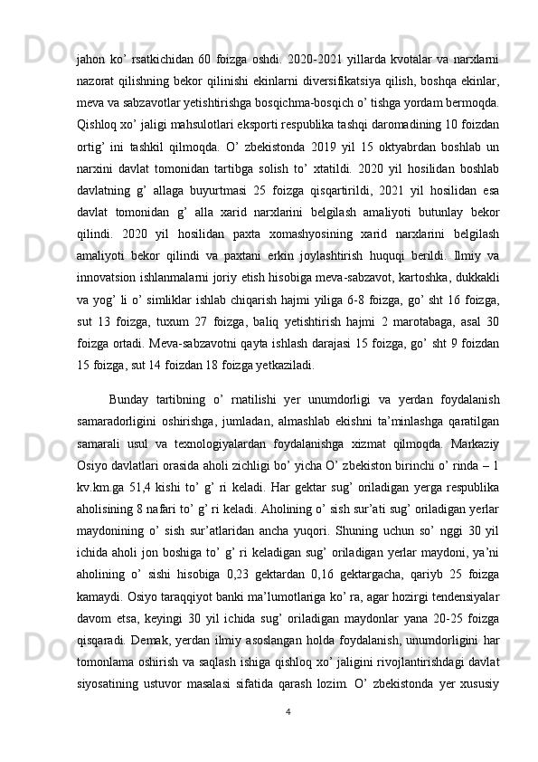 jahon   ko’   rsatkichidan   60   foizga   oshdi.   2020-2021   yillarda   kvotalar   va   narxlarni
nazorat   qilishning  bekor   qilinishi   ekinlarni  diversifikatsiya   qilish,   boshqa   ekinlar,
meva va sabzavotlar yetishtirishga bosqichma-bosqich o’ tishga yordam bermoqda.
Qishloq xo’ jaligi mahsulotlari eksporti respublika tashqi daromadining 10 foizdan
ortig’   ini   tashkil   qilmoqda.   O’   zbekistonda   2019   yil   15   oktyabrdan   boshlab   un
narxini   davlat   tomonidan   tartibga   solish   to’   xtatildi.   2020   yil   hosilidan   boshlab
davlatning   g’   allaga   buyurtmasi   25   foizga   qisqartirildi,   2021   yil   hosilidan   esa
davlat   tomonidan   g’   alla   xarid   narxlarini   belgilash   amaliyoti   butunlay   bekor
qilindi.   2020   yil   hosilidan   paxta   xomashyosining   xarid   narxlarini   belgilash
amaliyoti   bekor   qilindi   va   paxtani   erkin   joylashtirish   huquqi   berildi.   Ilmiy   va
innovatsion ishlanmalarni joriy etish hisobiga meva-sabzavot, kartoshka, dukkakli
va yog’ li o’ simliklar ishlab chiqarish hajmi yiliga 6-8 foizga, go’ sht  16 foizga,
sut   13   foizga,   tuxum   27   foizga,   baliq   yetishtirish   hajmi   2   marotabaga,   asal   30
foizga ortadi. Meva-sabzavotni qayta ishlash darajasi  15 foizga, go’ sht 9 foizdan
15 foizga, sut 14 foizdan 18 foizga yetkaziladi. 
Bunday   tartibning   o’   rnatilishi   yer   unumdorligi   va   yerdan   foydalanish
samaradorligini   oshirishga,   jumladan,   almashlab   ekishni   ta’minlashga   qaratilgan
samarali   usul   va   texnologiyalardan   foydalanishga   xizmat   qilmoqda.   Markaziy
Osiyo davlatlari orasida aholi zichligi bo’ yicha O’ zbekiston birinchi o’ rinda – 1
kv.km.ga   51,4   kishi   to’   g’   ri   keladi.   Har   gektar   sug’   oriladigan   yerga   respublika
aholisining 8 nafari to’ g’ ri keladi. Aholining o’ sish sur’ati sug’ oriladigan yerlar
maydonining   o’   sish   sur’atlaridan   ancha   yuqori.   Shuning   uchun   so’   nggi   30   yil
ichida aholi  jon boshiga to’  g’  ri  keladigan sug’  oriladigan yerlar  maydoni, ya’ni
aholining   o’   sishi   hisobiga   0,23   gektardan   0,16   gektargacha,   qariyb   25   foizga
kamaydi. Osiyo taraqqiyot banki ma’lumotlariga ko’ ra, agar hozirgi tendensiyalar
davom   etsa,   keyingi   30   yil   ichida   sug’   oriladigan   maydonlar   yana   20-25   foizga
qisqaradi.   Demak,   yerdan   ilmiy   asoslangan   holda   foydalanish,   unumdorligini   har
tomonlama oshirish va saqlash  ishiga qishloq xo’ jaligini rivojlantirishdagi davlat
siyosatining   ustuvor   masalasi   sifatida   qarash   lozim.   O’   zbekistonda   yer   xususiy
4 