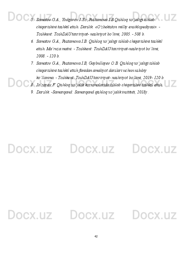 5. Samatov G.A., Yodgorov J.Yo.,Rustamova I.B Qishloq xo’jaligi ishlab 
chiqarishini tashkil etish. Darslik. «O’zbekiston milliy ensiklopediyasi». - 
Toshkent: ToshDAU taxririyat- nashriyot bo’limi, 2005. - 508 b.
6. Samatov G.A., Rustamova I.B. Qishloq xo’jaligi ishlab chiqarishini tashkil 
etish. Ma’ruza matni. - Toshkent: ToshDAU taxririyat-nashriyot bo’limi, 
2008. - 120 b.
7. Samatov G.A., Rustamova I.B, Gaybullayev O.B. Qishloq xo’jaligi ishlab 
chiqarishini tashkil etish fanidan amaliyot darslari uchun uslubiy 
ko’llanma. - Toshkent: ToshDAU taxririyat- nashriyot bo’limi, 2019- 120 b.
8. Jo’rayev F. Qishloq xo’jalik korxonalarida ishlab chiqarishni tashkil etish.
9. Darslik. -Samarqand: Samarqand qishloq xo’jalik instituti, 20 18 y .
42 