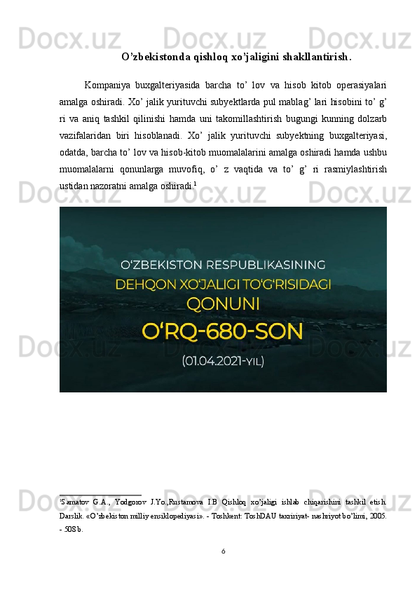 O’zbekistonda qishloq xo’jaligini shakllantirish .
Kompaniya   buxgalteriyasida   barcha   to’   lov   va   hisob   kitob   operasiyalari
amalga oshiradi.   Xo’ jalik yurituvchi subyektlarda   pul mablag’ lari hisobini   to’ g’
ri   va   aniq   tashkil   qilinishi   hamda   uni   takomillashtirish   bugungi   kunning   dolzarb
vazifalaridan   biri   hisoblanadi.   Xo’   jalik   yurituvchi   subyektning   buxgalteriyasi,
odatda, barcha to’ lov va hisob-kitob muomalalarini amalga oshiradi hamda ushbu
muomalalarni   qonunlarga   muvofiq,   o’   z   vaqtida   va   to’   g’   ri   rasmiylashtirish
ustidan nazoratni amalga oshiradi. 1
1
Samatov   G.A.,   Yodgorov   J.Yo.,Rustamova   I.B   Qishloq   xo’jaligi   ishlab   chiqarishini   tashkil   etish.
Darslik. «O’zbekiston milliy ensiklopediyasi». - Toshkent: ToshDAU taxririyat- nashriyot bo’limi, 2005.
- 508 b.
6 