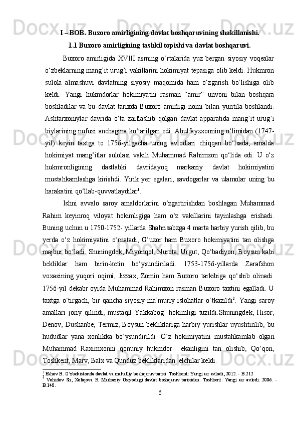 I – BOB. Buxoro amirligining davlat boshqaruvining shakillanishi.
1.1 Buxoro   amirligining   tashkil   topishi   va   davlat   boshqaruvi.
Buxoro   amirligida   XVIII   asrning   o‘rtalarida   yuz   bergan   siyosiy   voqealar
o‘zbeklarning mang’it urug’i vakillarini hokimiyat tepasiga olib keldi. Hukmron
sulola   almashuvi   davlatning   siyosiy   maqomida   ham   o‘zgarish   bo‘lishiga   olib
keldi.   Yangi   hukmdorlar   hokimiyatni   rasman   “amir”   unvoni   bilan   boshqara
boshladilar   va   bu   davlat   tarixda   Buxoro   amirligi   nomi   bilan   yuritila   boshlandi.
Ashtarxoniylar   davrida   o‘ta   zaiflashib   qolgan   davlat   apparatida   mang’it   urug’i
biylarining   nufuzi   anchagina   ko‘tarilgan edi. Abulfayzxonning o‘limidan (1747-
yil)   keyin   taxtga   to   1756-yilgacha   uning   avlodlari   chiqqan   bo‘lsada,   amalda
hokimiyat   mang’itlar   sulolasi   vakili   Muhammad   Rahimxon   qo‘lida   edi.   U   o‘z
hukmronligining   dastlabki   davridayoq   markaziy   davlat   hokimiyatini
mustahkamlashga   kirishdi.   Yirik   yer   egalari,   savdogarlar   va   ulamolar   uning   bu
harakatini   qo‘llab-quvvatlaydilar 1
.
Ishni   avvalo   saroy   amaldorlarini   o‘zgartirishdan   boshlagan   Muhammad
Rahim   keyinroq   viloyat   hokimligiga   ham   o‘z   vakillarini   tayinlashga   erishadi.
Buning uchun u 1750-1752- yillarda Shahrisabzga 4 marta harbiy yurish qilib, bu
yerda   o‘z   hokimiyatini   o‘rnatadi,   G’uzor   ham   Buxoro   hokimiyatini   tan   olishga
majbur bo ladi.ʻ   Shuningdek, Miyonqol, Nurota, Urgut, Qo‘badiyon, Boysun kabi
bekliklar   ham   birin-ketin   bo‘ysundiriladi.   1753-1756-yillarda   Zarafshon
voxasining   yuqori   oqimi,   Jizzax,   Zomin   ham   Buxoro   tarkibiga   qo‘shib   olinadi.
1756-yil   dekabr   oyida   Muhammad   Rahimxon   rasman Buxoro taxtini egalladi. U
taxtga   o‘tirgach,   bir   qancha   siyosiy-ma’muriy   islohatlar   o‘tkazildi 2
.   Yangi   saroy
amallari   joriy   qilindi,   mustaqil   Yakkabog’   hokimligi   tuzildi.Shuningdek,   Hisor,
Denov,   Dushanbe,   Termiz,   Boysun   bekliklariga  harbiy   yurishlar   uyushtirilib ,   bu
hududlar   yana   xonlikka   bo ysundirildi.	
ʻ   O z   hokimiyatini	ʻ   mustahkamlab   olgan
Muhammad   Raximxonni   qonuniy   hukmdor     ekanligini   tan   olishib,   Qo qon,	
ʻ
Toshkent, Marv, Balx va Qunduz bekliklaridan  elchilar keldi.
1
  Eshov   B .   O ’ zbekistonda   davlat   va   mahalliy   boshqaruv   tarixi .   Toshkent:   Yangi   asr   avlodi,   2012.   - B.212
2
  Vohidov   Sh,   Xoliqova   R.   Markaziy   Osiyodagi   davlat   boshqaruv   tarixidan.   Toshkent:   Yangi   asr   avlodi.   2006.   -
B.148.
6 