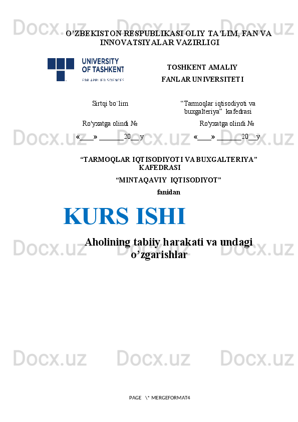 O’ZBEKISTON RESPUBLIKASI OLIY TA’LIM , FAN VA
INNOVATSIYALAR  VAZIRLIGI
TOSHKENT AMALIY
FANLAR UNIVERSITETI
Sirtqi bo`lim “Tarmoqlar iqtisodiyoti va
buxgalteriya”  kafedrasi
Ro'yxatga olindi №
«____» _______ 20 __   y Ro'yxatga olindi №
«____» _______ 20 __ y
                                                    
“TARMOQLAR IQTISODIYOTI VA BUXGALTERIYA”
KAFEDRASI
“MI NTAQAVIY    IQTISODIYOT” 
fanidan
 
Aholining tabiiy harakati va undagi
o’zgarishlar
PAGE   \* MERGEFORMAT4KURS ISHI 