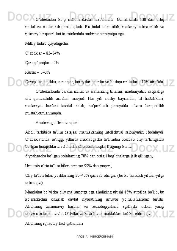 O’zbekiston   ko’p   millatli   davlat   hisoblanadi.   Mamlakatda   130   dan   ortiq
millat   va   elatlar   istiqomat   qiladi.   Bu   holat   tolerantlik,   madaniy   xilma-xillik   va
ijtimoiy barqarorlikni ta’minlashda muhim ahamiyatga ega.
Milliy tarkib quyidagicha:
O’zbeklar – 83–84%
Qoraqalpoqlar – 2%
Ruslar – 2–3%
Qozog’lar, tojiklar, qozoqlar, koreyslar, tatarlar va boshqa millatlar – 10% atrofida
O’zbekistonda   barcha   millat   va   elatlarning   tillarini,   madaniyatini   saqlashga
oid   qonunchilik   asoslari   mavjud.   Har   yili   milliy   bayramlar,   til   haftaliklari,
madaniyat   kunlari   tashkil   etilib,   ko’pmillatli   jamiyatda   o’zaro   hamjihatlik
mustahkamlanmoqda.
Aholining ta’lim darajasi.
Aholi   tarkibida   ta’lim   darajasi   mamlakatning   intellektual   salohiyatini   ifodalaydi.
O’zbekistonda   so’nggi   yillarda   maktabgacha   ta’limdan   boshlab   oliy   ta’limgacha
bo’lgan bosqichlarda islohotlar olib borilmoqda. Bugungi kunda:
6 yoshgacha bo’lgan bolalarning 70% dan ortig’i bog’chalarga jalb qilingan;
Umumiy o’rta ta’lim bilan qamrov 99% dan yuqori;
Oliy ta’lim bilan yoshlarning 30–40% qamrab olingan (bu ko’rsatkich yildan-yilga
ortmoqda).
Mamlakat bo’yicha oliy ma’lumotga ega aholining ulushi 15% atrofida bo’lib, bu
ko’rsatkichni   oshirish   davlat   siyosatining   ustuvor   yo’nalishlaridan   biridir.
Aholining   zamonaviy   kasblar   va   texnologiyalarni   egallashi   uchun   yangi
universitetlar, nodavlat OTMlar va kasb-hunar maktablari tashkil etilmoqda.
Aholining iqtisodiy faol qatlamlari
PAGE   \* MERGEFORMAT4 