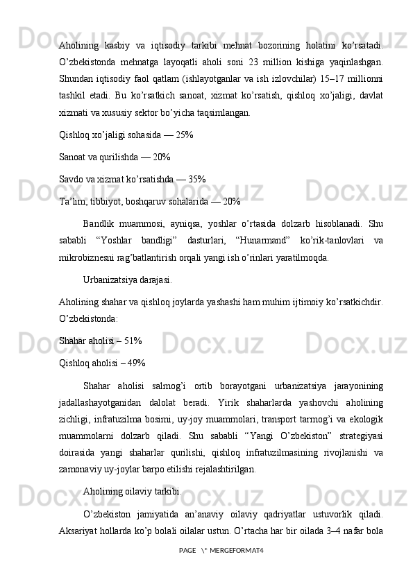 Aholining   kasbiy   va   iqtisodiy   tarkibi   mehnat   bozorining   holatini   ko’rsatadi.
O’zbekistonda   mehnatga   layoqatli   aholi   soni   23   million   kishiga   yaqinlashgan.
Shundan  iqtisodiy   faol   qatlam   (ishlayotganlar   va   ish   izlovchilar)   15–17   millionni
tashkil   etadi.   Bu   ko’rsatkich   sanoat,   xizmat   ko’rsatish,   qishloq   xo’jaligi,   davlat
xizmati va xususiy sektor bo’yicha taqsimlangan.
Qishloq xo’jaligi sohasida — 25%
Sanoat va qurilishda — 20%
Savdo va xizmat ko’rsatishda — 35%
Ta’lim, tibbiyot, boshqaruv sohalarida — 20%
Bandlik   muammosi,   ayniqsa,   yoshlar   o’rtasida   dolzarb   hisoblanadi.   Shu
sababli   “Yoshlar   bandligi”   dasturlari,   “Hunarmand”   ko’rik-tanlovlari   va
mikrobiznesni rag’batlantirish orqali yangi ish o’rinlari yaratilmoqda.
Urbanizatsiya darajasi.
Aholining shahar va qishloq joylarda yashashi ham muhim ijtimoiy ko’rsatkichdir.
O’zbekistonda:
Shahar aholisi – 51%
Qishloq aholisi – 49%
Shahar   aholisi   salmog’i   ortib   borayotgani   urbanizatsiya   jarayonining
jadallashayotganidan   dalolat   beradi.   Yirik   shaharlarda   yashovchi   aholining
zichligi,  infratuzilma   bosimi,   uy-joy   muammolari,   transport   tarmog’i   va  ekologik
muammolarni   dolzarb   qiladi.   Shu   sababli   “Yangi   O’zbekiston”   strategiyasi
doirasida   yangi   shaharlar   qurilishi,   qishloq   infratuzilmasining   rivojlanishi   va
zamonaviy uy-joylar barpo etilishi rejalashtirilgan.
Aholining oilaviy tarkibi.
O’zbekiston   jamiyatida   an’anaviy   oilaviy   qadriyatlar   ustuvorlik   qiladi.
Aksariyat hollarda ko’p bolali oilalar ustun. O’rtacha har bir oilada 3–4 nafar bola
PAGE   \* MERGEFORMAT4 