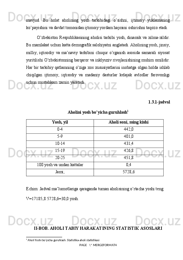 mavjud.   Bu   holat   aholining   yosh   tarkibidagi   o’sishni,   ijtimoiy   yuklamaning
ko’payishini va davlat tomonidan ijtimoiy yordam hajmini oshirishni taqozo etadi.
O’zbekiston  Respublikasining  aholisi tarkibi  yosh, dinamik va xilma-xildir.
Bu mamlakat uchun katta demografik salohiyatni anglatadi. Aholining yosh, jinsiy,
milliy,   iqtisodiy   va   ma’naviy   tarkibini   chuqur   o’rganish   asosida   samarali   siyosat
yuritilishi O’zbekistonning barqaror va inklyuziv rivojlanishining muhim omilidir.
Har bir tarkibiy qatlamning o’ziga xos xususiyatlarini inobatga olgan holda ishlab
chiqilgan   ijtimoiy,   iqtisodiy   va   madaniy   dasturlar   kelajak   avlodlar   farovonligi
uchun mustahkam zamin yaratadi.
1.3.1-jadval
Aholini yosh bo’yicha guruhlash 1
Yosh, yil Aholi soni, ming kishi
0-4 442,0
5-9 401,0
10-14 431,4
15-19 426,8
20-25 451,8
100 yosh va undan kattalar 0,4
Jami; 5728,6
Echim: Jadval ma’lumotlariga qaraganda tuman aholisining o’rtacha yoshi teng:
V=17185,8:5728,6=30,0 yosh.
II-BOB. AHOLI TABIY HARAKATINING STATISTIK ASOSLARI
1
 Aholi Yoshi bo’yicha guruhlash. Statistika-aholi statistikasi
PAGE   \* MERGEFORMAT4 