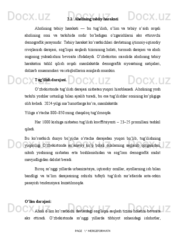 2.1. Aholining tabiiy harakati
Aholining   tabiiy   harakati   —   bu   tug’ilish,   o’lim   va   tabiiy   o’sish   orqali
aholining   soni   va   tarkibida   sodir   bo’ladigan   o’zgarishlarni   aks   ettiruvchi
demografik jarayondir. Tabiiy harakat ko’rsatkichlari davlatning ijtimoiy-iqtisodiy
rivojlanish   darajasi,   sog’liqni   saqlash   tizimining   holati,   turmush   darajasi   va   aholi
ongining   yuksalishini   bevosita   ifodalaydi.   O’zbekiston   misolida   aholining   tabiiy
harakatini   tahlil   qilish   orqali   mamlakatda   demografik   siyosatning   natijalari,
dolzarb muammolari va istiqbollarini aniqlash mumkin.
Tug’ilish darajasi.
O’zbekistonda tug’ilish darajasi nisbatan yuqori hisoblanadi. Aholining yosh
tarkibi yoshlar ustunligi bilan ajralib turadi, bu esa tug’ilishlar sonining ko’pligiga
olib keladi. 2024-yilgi ma’lumotlarga ko’ra, mamlakatda:
Yiliga o’rtacha 800–850 ming chaqaloq tug’ilmoqda.
Har 1000 kishiga nisbatan tug’ilish koeffitsiyenti – 23–25 promillani tashkil
qiladi.
Bu   ko’rsatkich   dunyo   bo’yicha   o’rtacha   darajadan   yuqori   bo’lib,   tug’ilishning
yuqoriligi   O’zbekistonda   an’anaviy   ko’p   bolali   oilalarning   saqlanib   qolganidan,
nikoh   yoshining   nisbatan   erta   boshlanishidan   va   sog’lom   demografik   muhit
mavjudligidan dalolat beradi.
Biroq so’nggi yillarda urbanizatsiya, iqtisodiy omillar, ayollarning ish bilan
bandligi   va   ta’lim   darajasining   oshishi   tufayli   tug’ilish   sur’atlarida   asta-sekin
pasayish tendensiyasi kuzatilmoqda.
O’lim darajasi:
Aholi o’lim ko’rsatkichi davlatdagi sog’liqni saqlash tizimi holatini bevosita
aks   ettiradi.   O’zbekistonda   so’nggi   yillarda   tibbiyot   sohasidagi   islohotlar,
PAGE   \* MERGEFORMAT4 