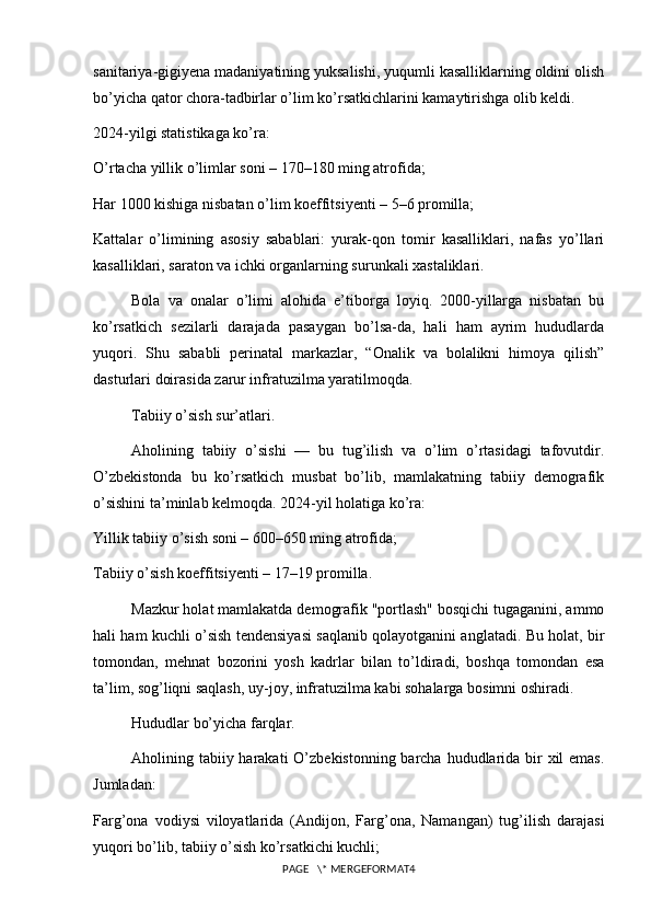 sanitariya-gigiyena madaniyatining yuksalishi, yuqumli kasalliklarning oldini olish
bo’yicha qator chora-tadbirlar o’lim ko’rsatkichlarini kamaytirishga olib keldi.
2024-yilgi statistikaga ko’ra:
O’rtacha yillik o’limlar soni – 170–180 ming atrofida;
Har 1000 kishiga nisbatan o’lim koeffitsiyenti – 5–6 promilla;
Kattalar   o’limining   asosiy   sabablari:   yurak-qon   tomir   kasalliklari,   nafas   yo’llari
kasalliklari, saraton va ichki organlarning surunkali xastaliklari.
Bola   va   onalar   o’limi   alohida   e’tiborga   loyiq.   2000-yillarga   nisbatan   bu
ko’rsatkich   sezilarli   darajada   pasaygan   bo’lsa-da,   hali   ham   ayrim   hududlarda
yuqori.   Shu   sababli   perinatal   markazlar,   “Onalik   va   bolalikni   himoya   qilish”
dasturlari doirasida zarur infratuzilma yaratilmoqda.
Tabiiy o’sish sur’atlari.
Aholining   tabiiy   o’sishi   —   bu   tug’ilish   va   o’lim   o’rtasidagi   tafovutdir.
O’zbekistonda   bu   ko’rsatkich   musbat   bo’lib,   mamlakatning   tabiiy   demografik
o’sishini ta’minlab kelmoqda. 2024-yil holatiga ko’ra:
Yillik tabiiy o’sish soni – 600–650 ming atrofida;
Tabiiy o’sish koeffitsiyenti – 17–19 promilla.
Mazkur holat mamlakatda demografik "portlash" bosqichi tugaganini, ammo
hali ham kuchli o’sish tendensiyasi saqlanib qolayotganini anglatadi. Bu holat, bir
tomondan,   mehnat   bozorini   yosh   kadrlar   bilan   to’ldiradi,   boshqa   tomondan   esa
ta’lim, sog’liqni saqlash, uy-joy, infratuzilma kabi sohalarga bosimni oshiradi.
Hududlar bo’yicha farqlar.
Aholining tabiiy harakati  O’zbekistonning barcha hududlarida bir  xil  emas.
Jumladan:
Farg’ona   vodiysi   viloyatlarida   (Andijon,   Farg’ona,   Namangan)   tug’ilish   darajasi
yuqori bo’lib, tabiiy o’sish ko’rsatkichi kuchli;
PAGE   \* MERGEFORMAT4 