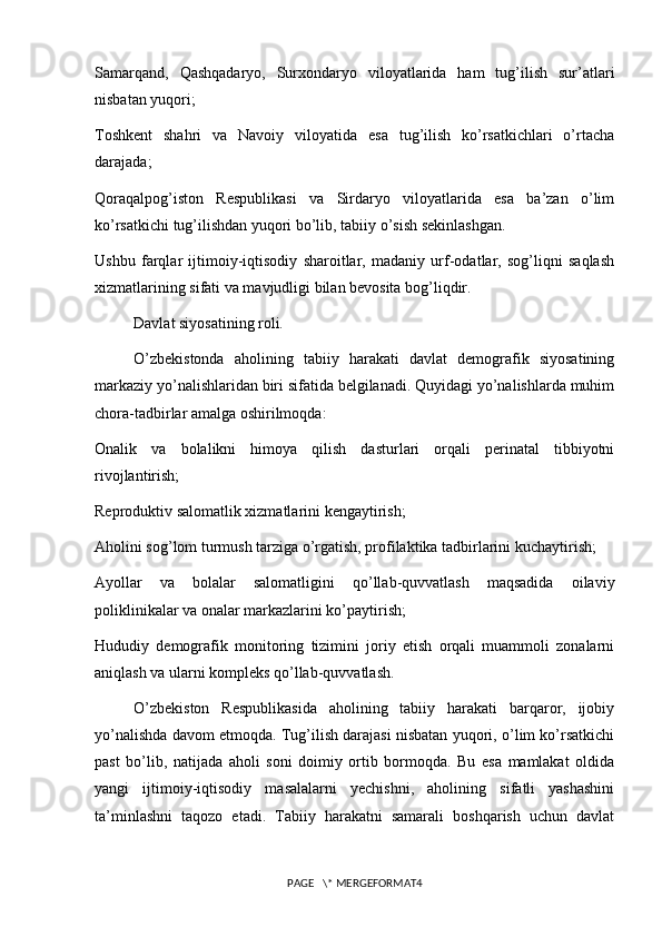 Samarqand,   Qashqadaryo,   Surxondaryo   viloyatlarida   ham   tug’ilish   sur’atlari
nisbatan yuqori;
Toshkent   shahri   va   Navoiy   viloyatida   esa   tug’ilish   ko’rsatkichlari   o’rtacha
darajada;
Qoraqalpog’iston   Respublikasi   va   Sirdaryo   viloyatlarida   esa   ba’zan   o’lim
ko’rsatkichi tug’ilishdan yuqori bo’lib, tabiiy o’sish sekinlashgan.
Ushbu   farqlar   ijtimoiy-iqtisodiy   sharoitlar,   madaniy   urf-odatlar,   sog’liqni   saqlash
xizmatlarining sifati va mavjudligi bilan bevosita bog’liqdir.
Davlat siyosatining roli.
O’zbekistonda   aholining   tabiiy   harakati   davlat   demografik   siyosatining
markaziy yo’nalishlaridan biri sifatida belgilanadi. Quyidagi yo’nalishlarda muhim
chora-tadbirlar amalga oshirilmoqda:
Onalik   va   bolalikni   himoya   qilish   dasturlari   orqali   perinatal   tibbiyotni
rivojlantirish;
Reproduktiv salomatlik xizmatlarini kengaytirish;
Aholini sog’lom turmush tarziga o’rgatish, profilaktika tadbirlarini kuchaytirish;
Ayollar   va   bolalar   salomatligini   qo’llab-quvvatlash   maqsadida   oilaviy
poliklinikalar va onalar markazlarini ko’paytirish;
Hududiy   demografik   monitoring   tizimini   joriy   etish   orqali   muammoli   zonalarni
aniqlash va ularni kompleks qo’llab-quvvatlash.
O’zbekiston   Respublikasida   aholining   tabiiy   harakati   barqaror,   ijobiy
yo’nalishda davom etmoqda. Tug’ilish darajasi nisbatan yuqori, o’lim ko’rsatkichi
past   bo’lib,   natijada   aholi   soni   doimiy   ortib   bormoqda.   Bu   esa   mamlakat   oldida
yangi   ijtimoiy-iqtisodiy   masalalarni   yechishni,   aholining   sifatli   yashashini
ta’minlashni   taqozo   etadi.   Tabiiy   harakatni   samarali   boshqarish   uchun   davlat
PAGE   \* MERGEFORMAT4 