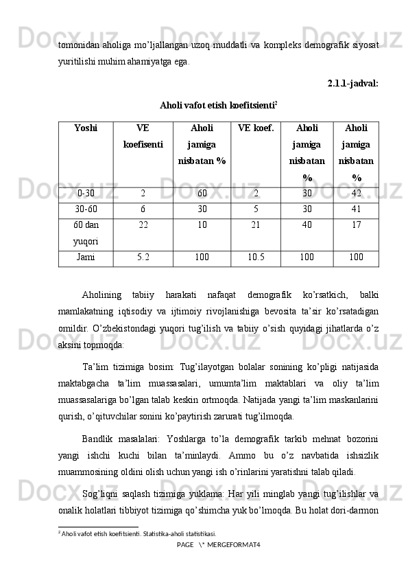 tomonidan   aholiga   mo’ljallangan   uzoq   muddatli   va   kompleks   demografik   siyosat
yuritilishi muhim ahamiyatga ega.
2.1.1-jadval:
Aholi vafot etish koefitsienti 2
Yoshi VE
koefisenti Aholi
jamiga
nisbatan % VE koef. Aholi
jamiga
nisbatan
% Aholi
jamiga
nisbatan
%
0-30 2 60 2 30 42
30-60 6 30 5 30 41
60 dan
yuqori 22 10 21 40 17
Jami 5.2 100 10.5 100 100
Aholining   tabiiy   harakati   nafaqat   demografik   ko’rsatkich,   balki
mamlakatning   iqtisodiy   va   ijtimoiy   rivojlanishiga   bevosita   ta’sir   ko’rsatadigan
omildir.   O’zbekistondagi   yuqori   tug’ilish   va   tabiiy   o’sish   quyidagi   jihatlarda   o’z
aksini topmoqda:
Ta’lim   tizimiga   bosim:   Tug’ilayotgan   bolalar   sonining   ko’pligi   natijasida
maktabgacha   ta’lim   muassasalari,   umumta’lim   maktablari   va   oliy   ta’lim
muassasalariga bo’lgan talab keskin ortmoqda. Natijada yangi ta’lim maskanlarini
qurish, o’qituvchilar sonini ko’paytirish zarurati tug’ilmoqda.
Bandlik   masalalari:   Yoshlarga   to’la   demografik   tarkib   mehnat   bozorini
yangi   ishchi   kuchi   bilan   ta’minlaydi.   Ammo   bu   o’z   navbatida   ishsizlik
muammosining oldini olish uchun yangi ish o’rinlarini yaratishni talab qiladi.
Sog’liqni   saqlash   tizimiga   yuklama:   Har   yili   minglab   yangi   tug’ilishlar   va
onalik holatlari tibbiyot tizimiga qo’shimcha yuk bo’lmoqda. Bu holat dori-darmon
2
 Aholi vafot etish koefitsienti. Statistika-aholi statistikasi.
PAGE   \* MERGEFORMAT4 