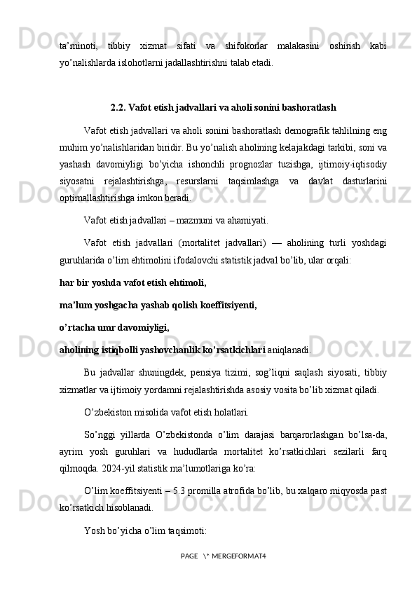 ta’minoti,   tibbiy   xizmat   sifati   va   shifokorlar   malakasini   oshirish   kabi
yo’nalishlarda islohotlarni jadallashtirishni talab etadi.
2.2. Vafot etish jadvallari va aholi sonini bashoratlash
Vafot etish jadvallari va aholi sonini bashoratlash demografik tahlilning eng
muhim yo’nalishlaridan biridir. Bu yo’nalish aholining kelajakdagi tarkibi, soni va
yashash   davomiyligi   bo’yicha   ishonchli   prognozlar   tuzishga,   ijtimoiy-iqtisodiy
siyosatni   rejalashtirishga,   resurslarni   taqsimlashga   va   davlat   dasturlarini
optimallashtirishga imkon beradi.
Vafot etish jadvallari – mazmuni va ahamiyati.
Vafot   etish   jadvallari   (mortalitet   jadvallari)   —   aholining   turli   yoshdagi
guruhlarida o’lim ehtimolini ifodalovchi statistik jadval bo’lib, ular orqali:
har bir yoshda vafot etish ehtimoli,
ma’lum yoshgacha yashab qolish koeffitsiyenti,
o’rtacha umr davomiyligi,
aholining istiqbolli yashovchanlik ko’rsatkichlari  aniqlanadi.
Bu   jadvallar   shuningdek,   pensiya   tizimi,   sog’liqni   saqlash   siyosati,   tibbiy
xizmatlar va ijtimoiy yordamni rejalashtirishda asosiy vosita bo’lib xizmat qiladi.
O’zbekiston misolida vafot etish holatlari.
So’nggi   yillarda   O’zbekistonda   o’lim   darajasi   barqarorlashgan   bo’lsa-da,
ayrim   yosh   guruhlari   va   hududlarda   mortalitet   ko’rsatkichlari   sezilarli   farq
qilmoqda. 2024-yil statistik ma’lumotlariga ko’ra:
O’lim koeffitsiyenti – 5.3 promilla atrofida bo’lib, bu xalqaro miqyosda past
ko’rsatkich hisoblanadi.
Yosh bo’yicha o’lim taqsimoti:
PAGE   \* MERGEFORMAT4 