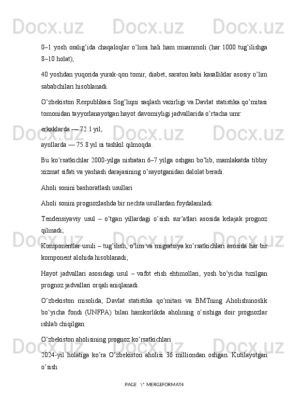 0–1  yosh  oralig’ida   chaqaloqlar   o’limi   hali   ham   muammoli   (har  1000  tug’ilishga
8–10 holat);
40 yoshdan yuqorida yurak-qon tomir, diabet, saraton kabi kasalliklar asosiy o’lim
sababchilari hisoblanadi.
O’zbekiston Respublikasi Sog’liqni saqlash vazirligi va Davlat statistika qo’mitasi
tomonidan tayyorlanayotgan hayot davomiyligi jadvallarida o’rtacha umr:
erkaklarda — 72.1 yil,
ayollarda — 75.8 yil ni tashkil qilmoqda.
Bu ko’rsatkichlar 2000-yilga nisbatan 6–7 yilga oshgan bo’lib, mamlakatda tibbiy
xizmat sifati va yashash darajasining o’sayotganidan dalolat beradi.
Aholi sonini bashoratlash usullari
Aholi sonini prognozlashda bir nechta usullardan foydalaniladi:
Tendensiyaviy   usul   –   o’tgan   yillardagi   o’sish   sur’atlari   asosida   kelajak   prognoz
qilinadi;
Komponentlar usuli – tug’ilish, o’lim va migratsiya ko’rsatkichlari asosida har bir
komponent alohida hisoblanadi;
Hayot   jadvallari   asosidagi   usul   –   vafot   etish   ehtimollari,   yosh   bo’yicha   tuzilgan
prognoz jadvallari orqali aniqlanadi.
O’zbekiston   misolida,   Davlat   statistika   qo’mitasi   va   BMTning   Aholishunoslik
bo’yicha   fondi   (UNFPA)   bilan   hamkorlikda   aholining   o’sishiga   doir   prognozlar
ishlab chiqilgan.
O’zbekiston aholisining prognoz ko’rsatkichlari
2024-yil   holatiga   ko’ra   O’zbekiston   aholisi   36   milliondan   oshgan.   Kutilayotgan
o’sish:
PAGE   \* MERGEFORMAT4 