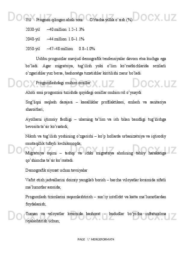 Yil Prognoz qilingan aholi soni O’rtacha yillik o’sish (%)
2030-yil ~40 million 1.2–1.3%
2040-yil ~44 million 1.0–1.1%
2050-yil ~47–48 million 0.8–1.0%
Ushbu prognozlar mavjud demografik tendensiyalar davom etsa kuchga ega
bo’ladi.   Agar   migratsiya,   tug’ilish   yoki   o’lim   ko’rsatkichlarida   sezilarli
o’zgarishlar yuz bersa, bashoratga tuzatishlar kiritilishi zarur bo’ladi.
Prognozlashdagi muhim omillar.
Aholi soni prognozini tuzishda quyidagi omillar muhim rol o’ynaydi:
Sog’liqni   saqlash   darajasi   –   kasalliklar   profilaktikasi,   emlash   va   sanitariya
sharoitlari;
Ayollarni   ijtimoiy   faolligi   –   ularning   ta’lim   va   ish   bilan   bandligi   tug’ilishga
bevosita ta’sir ko’rsatadi;
Nikoh va tug’ilish yoshining o’zgarishi – ko’p hollarda urbanizatsiya va iqtisodiy
mustaqillik tufayli kechikmoqda;
Migratsiya   oqimi   –   tashqi   va   ichki   migratsiya   aholining   tabiiy   harakatiga
qo’shimcha ta’sir ko’rsatadi.
Demografik siyosat uchun tavsiyalar
Vafot etish jadvallarini doimiy yangilab borish – barcha viloyatlar kesimida sifatli
ma’lumotlar asosida;
Prognozlash tizimlarini raqamlashtirish – sun’iy intellekt va katta ma’lumotlardan
foydalanish;
Tuman   va   viloyatlar   kesimida   bashorat   –   hududlar   bo’yicha   infratuzilma
rejalashtirish uchun;
PAGE   \* MERGEFORMAT4 
