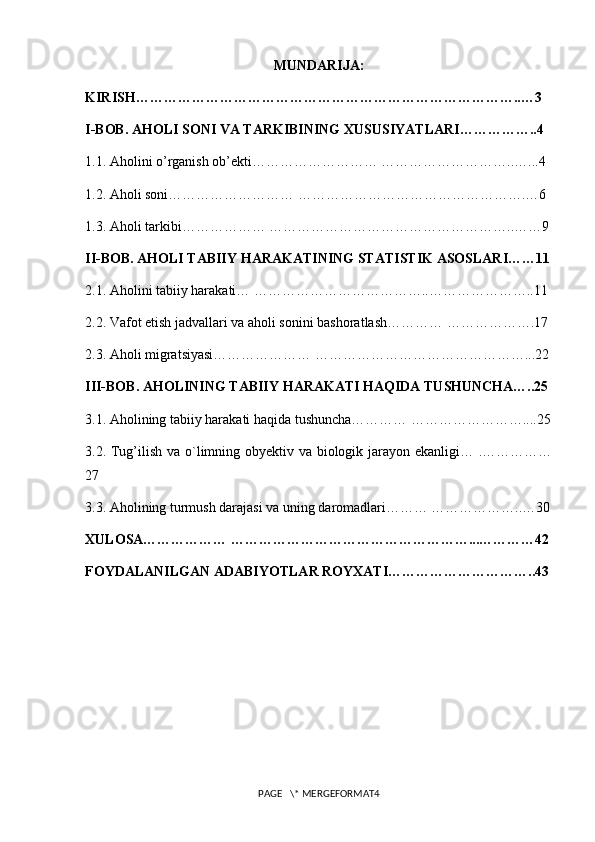 MUNDARIJA:
KIRISH………………………………………………………………………..…3
I-BOB. AHOLI SONI VA TARKIBINING XUSUSIYATLARI……………..4
1.1. Aholini o’rganish ob’ekti……………………… ………………………..…...4
1.2. Aholi soni……………………… ………………………………………….…6 
1.3. Aholi tarkibi……………… ……………………………………………..……9
II-BOB. AHOLI TABIIY HARAKATINING STATISTIK ASOSLARI……11
2.1. Aholini tabiiy harakati… ………………………………..…………………..11
2.2. Vafot etish jadvallari va aholi sonini bashoratlash………… ……………….17
2.3. Aholi migratsiyasi………………… ………………………………………...22
III-BOB. AHOLINING TABIIY HARAKATI HAQIDA TUSHUNCHA…..25
3.1. Aholining tabiiy harakati haqida tushuncha………… ……………………....25
3.2. Tug’ilish va o`limning obyektiv va biologik jarayon ekanligi… .……………
27
3.3. Aholining turmush darajasi va uning daromadlari……… ………………..…30
XULOSA……………… ……………………………………………...…………42
FOYDALANILGAN ADABIYOTLAR ROYXATI…………………………..43
PAGE   \* MERGEFORMAT4 