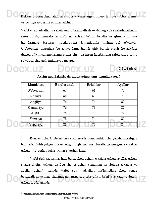 Keksayib   borayotgan   aholiga   e’tibor   –   keksalarga   ijtimoiy   himoya,   tibbiy   xizmat
va pensiya siyosatini optimallashtirish.
Vafot etish jadvallari va aholi sonini bashoratlash — demografik rejalashtirishning
asosi   bo’lib,   mamlakatda   sog’liqni   saqlash,   ta’lim,   bandlik   va   ijtimoiy   himoya
tizimlarining   barqaror   rivojlanishini   ta’minlashda   muhim   rol   o’ynaydi.
O’zbekiston   sharoitida   bu   jarayonlarni   tizimli   olib   borish   orqali   kelajakdagi
demografik   muammolarning   oldini   olish   va   inson   kapitalining   salohiyatini   to’liq
ro’yobga chiqarish imkoniyati mavjud.
2.2.1-jadval:
Ayrim mamlakatlarda kutilayotgan umr uzunligi (yosh) 3
Mamlakat Barcha aholi Erkaklar Ayollar
O’zbekiston 67 61 73
Rossiya 68 60 71
Angliya 76 74 80
Germaniya 76 73 80
AQSH 76 73 79
Fransiya 78 74 82
Yaponiya 80 77 84
Bunday holat O’zbekiston va Rossiyada demografik holat yaхshi emasligini
bildiradi. Kutilayotgan umr uzunligi rivojlangan mamlakatlarga qaraganda erkaklar
uchun – 13 yosh, ayollar uchun 8 yoshga kam.
Vafot etish jadvalllari ham butun aholi uchun, erkaklar uchun, ayollar uchun,
shahar   aholisi   uchun,   qishloq   aholisi   uchun   (umuman   va   alohida   erkaklar   va
ayollar   uchun)   tuziladi.   Vafot   etish   jadvallari   ma’lumotlari   aholi   sonini
bashoratlash   uchun,   shuningdek   umrni   sug’urta   qilish   ta’rif   stavkalarini   tuzish
uchun foydalaniladi.
3
  Ayrim mamlakatlarda kutilayotgan umr uzunligi (yosh)
PAGE   \* MERGEFORMAT4 