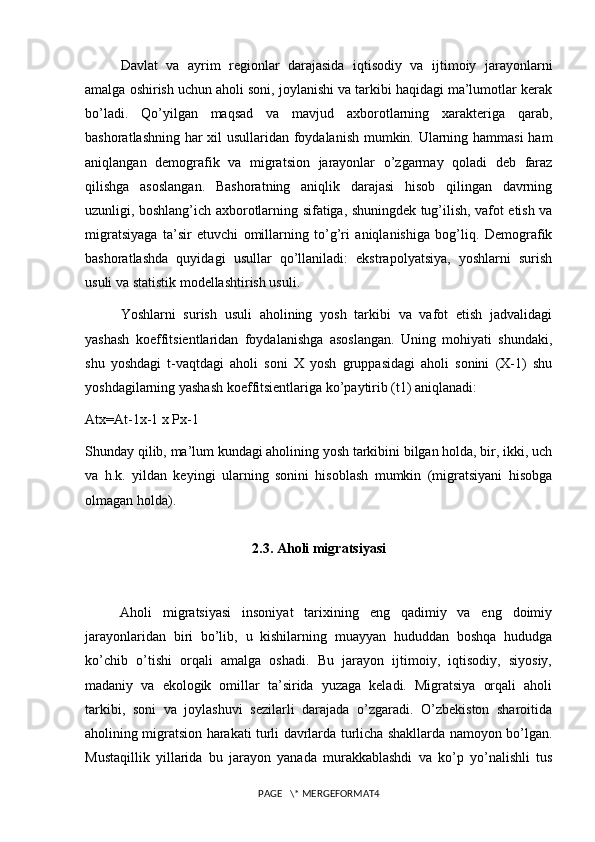 Davlat   va   ayrim   regionlar   darajasida   iqtisodiy   va   ijtimoiy   jarayonlarni
amalga oshirish uchun aholi soni, joylanishi va tarkibi haqidagi ma’lumotlar kerak
bo’ladi.   Qo’yilgan   maqsad   va   mavjud   aхborotlarning   хarakteriga   qarab,
bashoratlashning har хil usullaridan foydalanish mumkin. Ularning hammasi ham
aniqlangan   demografik   va   migratsion   jarayonlar   o’zgarmay   qoladi   deb   faraz
qilishga   asoslangan.   Bashoratning   aniqlik   darajasi   hisob   qilingan   davrning
uzunligi, boshlang’ich aхborotlarning sifatiga, shuningdek tug’ilish, vafot etish va
migratsiyaga   ta’sir   etuvchi   omillarning   to’g’ri   aniqlanishiga   bog’liq.   Demografik
bashoratlashda   quyidagi   usullar   qo’llaniladi:   ekstrapolyatsiya,   yoshlarni   surish
usuli va statistik modellashtirish usuli.
Yoshlarni   surish   usuli   aholining   yosh   tarkibi   va   vafot   etish   jadvalidagi
yashash   koeffitsientlaridan   foydalanishga   asoslangan.   Uning   mohiyati   shundaki,
shu   yoshdagi   t-vaqtdagi   aholi   soni   Х   yosh   gruppasidagi   aholi   sonini   (Х-1)   shu
yoshdagilarning yashash koeffitsientlariga ko’paytirib (t1) aniqlanadi:
Atx=At-1x-1 x Px-1
Shunday qilib, ma’lum kundagi aholining yosh tarkibini bilgan holda, bir, ikki, uch
va   h.k.   yildan   keyingi   ularning   sonini   hisoblash   mumkin   (migratsiyani   hisobga
olmagan holda).
2.3. Aholi migratsiyasi
Aholi   migratsiyasi   insoniyat   tarixining   eng   qadimiy   va   eng   doimiy
jarayonlaridan   biri   bo’lib,   u   kishilarning   muayyan   hududdan   boshqa   hududga
ko’chib   o’tishi   orqali   amalga   oshadi.   Bu   jarayon   ijtimoiy,   iqtisodiy,   siyosiy,
madaniy   va   ekologik   omillar   ta’sirida   yuzaga   keladi.   Migratsiya   orqali   aholi
tarkibi,   soni   va   joylashuvi   sezilarli   darajada   o’zgaradi.   O’zbekiston   sharoitida
aholining migratsion harakati turli davrlarda turlicha shakllarda namoyon bo’lgan.
Mustaqillik   yillarida   bu   jarayon   yanada   murakkablashdi   va   ko’p   yo’nalishli   tus
PAGE   \* MERGEFORMAT4 