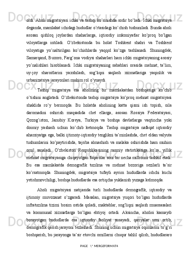 oldi. Aholi migratsiyasi ichki va tashqi ko’rinishda sodir bo’ladi. Ichki migratsiya
deganda, mamlakat ichidagi hududlar o’rtasidagi ko’chish tushuniladi. Bunda aholi
asosan   qishloq   joylardan   shaharlarga,   iqtisodiy   imkoniyatlar   ko’proq   bo’lgan
viloyatlarga   intiladi.   O’zbekistonda   bu   holat   Toshkent   shahri   va   Toshkent
viloyatiga   yo’naltirilgan   ko’chishlarda   yaqqol   ko’zga   tashlanadi.   Shuningdek,
Samarqand, Buxoro, Farg’ona vodiysi shaharlari ham ichki migratsiyaning asosiy
yo’nalishlari   hisoblanadi.   Ichki   migratsiyaning   sabablari   orasida   mehnat,   ta’lim,
uy-joy   sharoitlarini   yaxshilash,   sog’liqni   saqlash   xizmatlariga   yaqinlik   va
urbanizatsiya jarayonlari muhim rol o’ynaydi.
Tashqi   migratsiya   esa   aholining   bir   mamlakatdan   boshqasiga   ko’chib
o’tishini   anglatadi.   O’zbekistonda   tashqi   migratsiya   ko’proq   mehnat   migratsiyasi
shaklida   ro’y   bermoqda.   Bu   holatda   aholining   katta   qismi   ish   topish,   oila
daromadini   oshirish   maqsadida   chet   ellarga,   asosan   Rossiya   Federatsiyasi,
Qozog’iston,   Janubiy   Koreya,   Turkiya   va   boshqa   davlatlarga   vaqtincha   yoki
doimiy   yashash   uchun   ko’chib   ketmoqda.   Tashqi   migratsiya   nafaqat   iqtisodiy
ahamiyatga ega, balki ijtimoiy-iqtisodiy tenglikni ta’minlashda, chet eldan valyuta
tushumlarini   ko’paytirishda,   tajriba   almashish   va   malaka   oshirishda   ham   muhim
omil   sanaladi.   O’zbekiston   Respublikasining   rasmiy   statistikasiga   ko’ra,   yillik
mehnat migratsiyasiga chiqayotgan fuqarolar soni bir necha millionni tashkil etadi.
Bu   esa   mamlakatda   demografik   tuzilma   va   mehnat   bozoriga   sezilarli   ta’sir
ko’rsatmoqda.   Shuningdek,   migratsiya   tufayli   ayrim   hududlarda   ishchi   kuchi
yetishmovchiligi, boshqa hududlarda esa ortiqcha yuklanish yuzaga kelmoqda.
Aholi   migratsiyasi   natijasida   turli   hududlarda   demografik,   iqtisodiy   va
ijtimoiy   muvozanat   o’zgaradi.   Masalan,   migratsiya   yuqori   bo’lgan   hududlarda
infratuzilma tizimi bosim  ostida qoladi, maktablar, sog’liqni  saqlash  muassasalari
va   kommunal   xizmatlarga   bo’lgan   ehtiyoj   ortadi.   Aksincha,   aholisi   kamayib
borayotgan   hududlarda   esa   iqtisodiy   faoliyat   susayadi,   qariyalar   soni   ortib,
demografik qarish jarayoni tezlashadi. Shuning uchun migratsiya oqimlarini to’g’ri
boshqarish, bu jarayonga ta’sir  etuvchi  omillarni chuqur  tahlil  qilish, hududlararo
PAGE   \* MERGEFORMAT4 