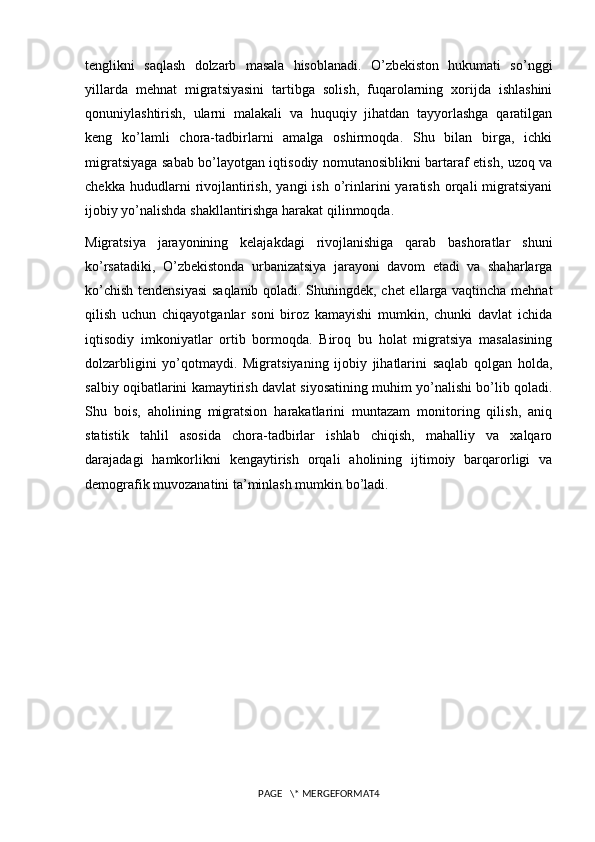 tenglikni   saqlash   dolzarb   masala   hisoblanadi.   O’zbekiston   hukumati   so’nggi
yillarda   mehnat   migratsiyasini   tartibga   solish,   fuqarolarning   xorijda   ishlashini
qonuniylashtirish,   ularni   malakali   va   huquqiy   jihatdan   tayyorlashga   qaratilgan
keng   ko’lamli   chora-tadbirlarni   amalga   oshirmoqda.   Shu   bilan   birga,   ichki
migratsiyaga sabab bo’layotgan iqtisodiy nomutanosiblikni bartaraf etish, uzoq va
chekka   hududlarni   rivojlantirish,   yangi   ish   o’rinlarini   yaratish   orqali   migratsiyani
ijobiy yo’nalishda shakllantirishga harakat qilinmoqda.
Migratsiya   jarayonining   kelajakdagi   rivojlanishiga   qarab   bashoratlar   shuni
ko’rsatadiki,   O’zbekistonda   urbanizatsiya   jarayoni   davom   etadi   va   shaharlarga
ko’chish tendensiyasi  saqlanib qoladi. Shuningdek, chet ellarga vaqtincha mehnat
qilish   uchun   chiqayotganlar   soni   biroz   kamayishi   mumkin,   chunki   davlat   ichida
iqtisodiy   imkoniyatlar   ortib   bormoqda.   Biroq   bu   holat   migratsiya   masalasining
dolzarbligini   yo’qotmaydi.   Migratsiyaning   ijobiy   jihatlarini   saqlab   qolgan   holda,
salbiy oqibatlarini kamaytirish davlat siyosatining muhim yo’nalishi bo’lib qoladi.
Shu   bois,   aholining   migratsion   harakatlarini   muntazam   monitoring   qilish,   aniq
statistik   tahlil   asosida   chora-tadbirlar   ishlab   chiqish,   mahalliy   va   xalqaro
darajadagi   hamkorlikni   kengaytirish   orqali   aholining   ijtimoiy   barqarorligi   va
demografik muvozanatini ta’minlash mumkin bo’ladi.
PAGE   \* MERGEFORMAT4 