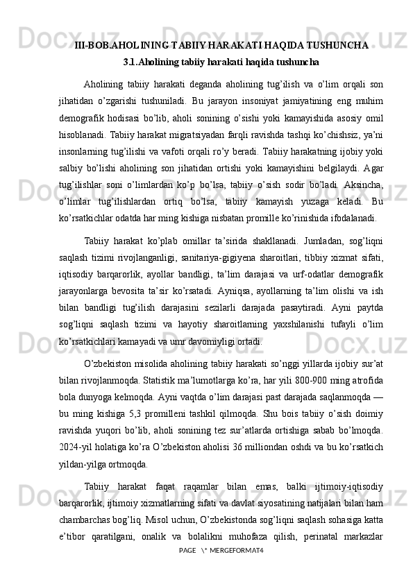 III-BOB.AHOLINING TABIIY HARAKATI HAQIDA TUSHUNCHA
3.1.Aholining tabiiy harakati haqida tushuncha
Aholining   tabiiy   harakati   deganda   aholining   tug’ilish   va   o’lim   orqali   son
jihatidan   o’zgarishi   tushuniladi.   Bu   jarayon   insoniyat   jamiyatining   eng   muhim
demografik   hodisasi   bo’lib,   aholi   sonining   o’sishi   yoki   kamayishida   asosiy   omil
hisoblanadi. Tabiiy harakat migratsiyadan farqli ravishda tashqi ko’chishsiz, ya’ni
insonlarning tug’ilishi va vafoti orqali ro’y beradi. Tabiiy harakatning ijobiy yoki
salbiy   bo’lishi   aholining   son   jihatidan   ortishi   yoki   kamayishini   belgilaydi.   Agar
tug’ilishlar   soni   o’limlardan   ko’p   bo’lsa,   tabiiy   o’sish   sodir   bo’ladi.   Aksincha,
o’limlar   tug’ilishlardan   ortiq   bo’lsa,   tabiiy   kamayish   yuzaga   keladi.   Bu
ko’rsatkichlar odatda har ming kishiga nisbatan promille ko’rinishida ifodalanadi.
Tabiiy   harakat   ko’plab   omillar   ta’sirida   shakllanadi.   Jumladan,   sog’liqni
saqlash   tizimi   rivojlanganligi,   sanitariya-gigiyena   sharoitlari,   tibbiy   xizmat   sifati,
iqtisodiy   barqarorlik,   ayollar   bandligi,   ta’lim   darajasi   va   urf-odatlar   demografik
jarayonlarga   bevosita   ta’sir   ko’rsatadi.   Ayniqsa,   ayollarning   ta’lim   olishi   va   ish
bilan   bandligi   tug’ilish   darajasini   sezilarli   darajada   pasaytiradi.   Ayni   paytda
sog’liqni   saqlash   tizimi   va   hayotiy   sharoitlarning   yaxshilanishi   tufayli   o’lim
ko’rsatkichlari kamayadi va umr davomiyligi ortadi.
O’zbekiston misolida aholining tabiiy harakati so’nggi yillarda ijobiy sur’at
bilan rivojlanmoqda. Statistik ma’lumotlarga ko’ra, har yili 800-900 ming atrofida
bola dunyoga kelmoqda. Ayni vaqtda o’lim darajasi past darajada saqlanmoqda —
bu   ming   kishiga   5,3   promilleni   tashkil   qilmoqda.   Shu   bois   tabiiy   o’sish   doimiy
ravishda   yuqori   bo’lib,   aholi   sonining   tez   sur’atlarda   ortishiga   sabab   bo’lmoqda.
2024-yil holatiga ko’ra O’zbekiston aholisi 36 milliondan oshdi va bu ko’rsatkich
yildan-yilga ortmoqda.
Tabiiy   harakat   faqat   raqamlar   bilan   emas,   balki   ijtimoiy-iqtisodiy
barqarorlik, ijtimoiy xizmatlarning sifati va davlat siyosatining natijalari bilan ham
chambarchas bog’liq. Misol uchun, O’zbekistonda sog’liqni saqlash sohasiga katta
e’tibor   qaratilgani,   onalik   va   bolalikni   muhofaza   qilish,   perinatal   markazlar
PAGE   \* MERGEFORMAT4 