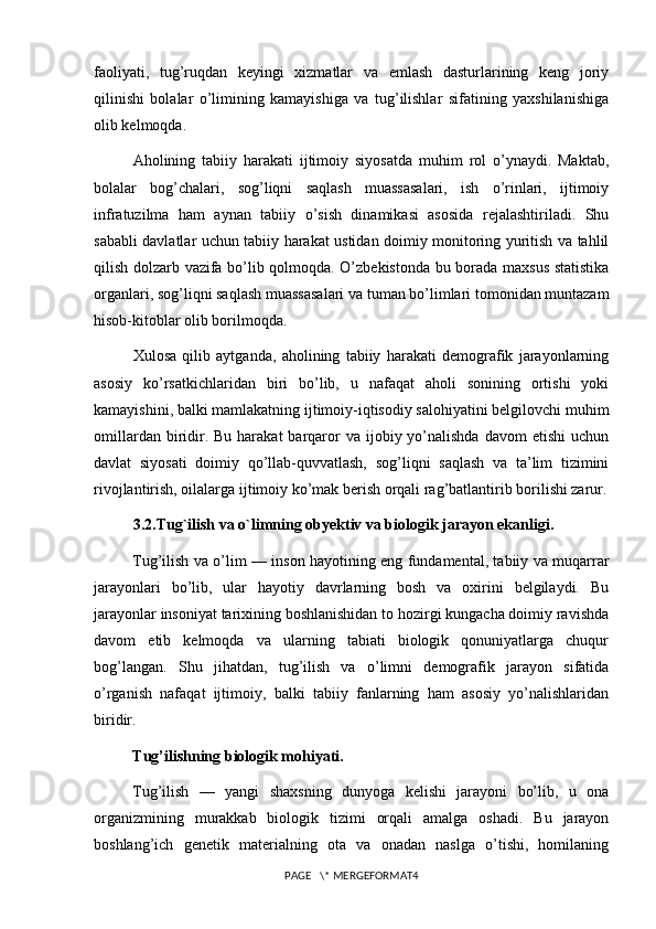 faoliyati,   tug’ruqdan   keyingi   xizmatlar   va   emlash   dasturlarining   keng   joriy
qilinishi   bolalar   o’limining   kamayishiga   va   tug’ilishlar   sifatining   yaxshilanishiga
olib kelmoqda.
Aholining   tabiiy   harakati   ijtimoiy   siyosatda   muhim   rol   o’ynaydi.   Maktab,
bolalar   bog’chalari,   sog’liqni   saqlash   muassasalari,   ish   o’rinlari,   ijtimoiy
infratuzilma   ham   aynan   tabiiy   o’sish   dinamikasi   asosida   rejalashtiriladi.   Shu
sababli davlatlar uchun tabiiy harakat ustidan doimiy monitoring yuritish va tahlil
qilish dolzarb vazifa bo’lib qolmoqda. O’zbekistonda bu borada maxsus statistika
organlari, sog’liqni saqlash muassasalari va tuman bo’limlari tomonidan muntazam
hisob-kitoblar olib borilmoqda.
Xulosa   qilib   aytganda,   aholining   tabiiy   harakati   demografik   jarayonlarning
asosiy   ko’rsatkichlaridan   biri   bo’lib,   u   nafaqat   aholi   sonining   ortishi   yoki
kamayishini, balki mamlakatning ijtimoiy-iqtisodiy salohiyatini belgilovchi muhim
omillardan  biridir. Bu  harakat   barqaror  va  ijobiy yo’nalishda  davom   etishi  uchun
davlat   siyosati   doimiy   qo’llab-quvvatlash,   sog’liqni   saqlash   va   ta’lim   tizimini
rivojlantirish, oilalarga ijtimoiy ko’mak berish orqali rag’batlantirib borilishi zarur.
3.2.Tug`ilish va o`limning obyektiv va biologik jarayon ekanligi.
Tug’ilish va o’lim — inson hayotining eng fundamental, tabiiy va muqarrar
jarayonlari   bo’lib,   ular   hayotiy   davrlarning   bosh   va   oxirini   belgilaydi.   Bu
jarayonlar insoniyat tarixining boshlanishidan to hozirgi kungacha doimiy ravishda
davom   etib   kelmoqda   va   ularning   tabiati   biologik   qonuniyatlarga   chuqur
bog’langan.   Shu   jihatdan,   tug’ilish   va   o’limni   demografik   jarayon   sifatida
o’rganish   nafaqat   ijtimoiy,   balki   tabiiy   fanlarning   ham   asosiy   yo’nalishlaridan
biridir.
Tug’ilishning biologik mohiyati.
Tug’ilish   —   yangi   shaxsning   dunyoga   kelishi   jarayoni   bo’lib,   u   ona
organizmining   murakkab   biologik   tizimi   orqali   amalga   oshadi.   Bu   jarayon
boshlang’ich   genetik   materialning   ota   va   onadan   naslga   o’tishi,   homilaning
PAGE   \* MERGEFORMAT4 