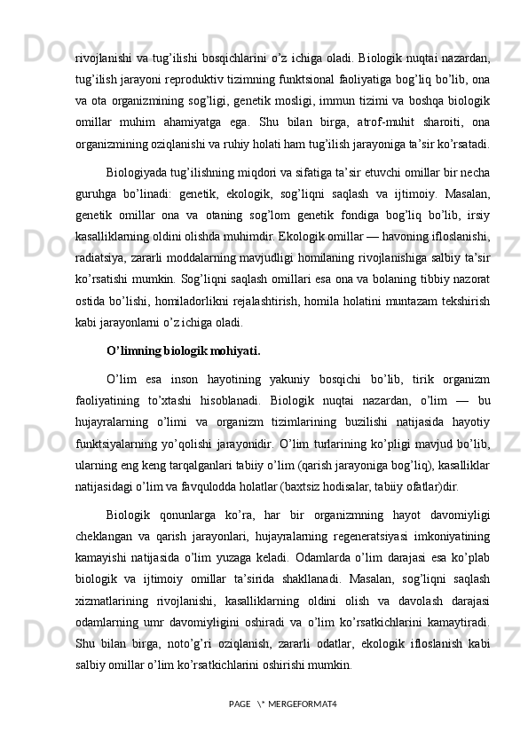 rivojlanishi   va   tug’ilishi   bosqichlarini   o’z   ichiga  oladi.   Biologik   nuqtai   nazardan,
tug’ilish jarayoni reproduktiv tizimning funktsional faoliyatiga bog’liq bo’lib, ona
va  ota   organizmining  sog’ligi,  genetik   mosligi,   immun  tizimi   va   boshqa   biologik
omillar   muhim   ahamiyatga   ega.   Shu   bilan   birga,   atrof-muhit   sharoiti,   ona
organizmining oziqlanishi va ruhiy holati ham tug’ilish jarayoniga ta’sir ko’rsatadi.
Biologiyada tug’ilishning miqdori va sifatiga ta’sir etuvchi omillar bir necha
guruhga   bo’linadi:   genetik,   ekologik,   sog’liqni   saqlash   va   ijtimoiy.   Masalan,
genetik   omillar   ona   va   otaning   sog’lom   genetik   fondiga   bog’liq   bo’lib,   irsiy
kasalliklarning oldini olishda muhimdir. Ekologik omillar — havoning ifloslanishi,
radiatsiya, zararli moddalarning mavjudligi homilaning rivojlanishiga salbiy ta’sir
ko’rsatishi mumkin. Sog’liqni saqlash omillari esa ona va bolaning tibbiy nazorat
ostida bo’lishi, homiladorlikni  rejalashtirish,  homila  holatini  muntazam  tekshirish
kabi jarayonlarni o’z ichiga oladi.
O’limning biologik mohiyati.
O’lim   esa   inson   hayotining   yakuniy   bosqichi   bo’lib,   tirik   organizm
faoliyatining   to’xtashi   hisoblanadi.   Biologik   nuqtai   nazardan,   o’lim   —   bu
hujayralarning   o’limi   va   organizm   tizimlarining   buzilishi   natijasida   hayotiy
funktsiyalarning   yo’qolishi   jarayonidir.   O’lim   turlarining   ko’pligi   mavjud   bo’lib,
ularning eng keng tarqalganlari tabiiy o’lim (qarish jarayoniga bog’liq), kasalliklar
natijasidagi o’lim va favqulodda holatlar (baxtsiz hodisalar, tabiiy ofatlar)dir.
Biologik   qonunlarga   ko’ra,   har   bir   organizmning   hayot   davomiyligi
cheklangan   va   qarish   jarayonlari,   hujayralarning   regeneratsiyasi   imkoniyatining
kamayishi   natijasida   o’lim   yuzaga   keladi.   Odamlarda   o’lim   darajasi   esa   ko’plab
biologik   va   ijtimoiy   omillar   ta’sirida   shakllanadi.   Masalan,   sog’liqni   saqlash
xizmatlarining   rivojlanishi,   kasalliklarning   oldini   olish   va   davolash   darajasi
odamlarning   umr   davomiyligini   oshiradi   va   o’lim   ko’rsatkichlarini   kamaytiradi.
Shu   bilan   birga,   noto’g’ri   oziqlanish,   zararli   odatlar,   ekologik   ifloslanish   kabi
salbiy omillar o’lim ko’rsatkichlarini oshirishi mumkin.
PAGE   \* MERGEFORMAT4 