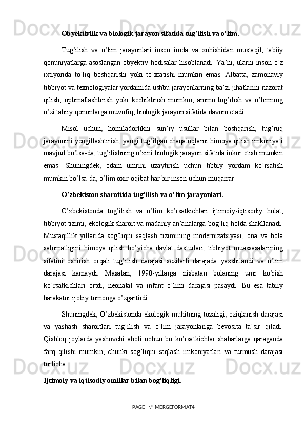Obyektivlik va biologik jarayon sifatida tug’ilish va o’lim.
Tug’ilish   va   o’lim   jarayonlari   inson   iroda   va   xohishidan   mustaqil,   tabiiy
qonuniyatlarga asoslangan obyektiv hodisalar hisoblanadi. Ya’ni, ularni inson o’z
ixtiyorida   to’liq   boshqarishi   yoki   to’xtatishi   mumkin   emas.   Albatta,   zamonaviy
tibbiyot va texnologiyalar yordamida ushbu jarayonlarning ba’zi jihatlarini nazorat
qilish,   optimallashtirish   yoki   kechiktirish   mumkin,   ammo   tug’ilish   va   o’limning
o’zi tabiiy qonunlarga muvofiq, biologik jarayon sifatida davom etadi.
Misol   uchun,   homiladorlikni   sun’iy   usullar   bilan   boshqarish,   tug’ruq
jarayonini yengillashtirish, yangi tug’ilgan chaqaloqlarni himoya qilish imkoniyati
mavjud bo’lsa-da, tug’ilishning o’zini biologik jarayon sifatida inkor etish mumkin
emas.   Shuningdek,   odam   umrini   uzaytirish   uchun   tibbiy   yordam   ko’rsatish
mumkin bo’lsa-da, o’lim oxir-oqibat har bir inson uchun muqarrar.
O’zbekiston sharoitida tug’ilish va o’lim jarayonlari.
O’zbekistonda   tug’ilish   va   o’lim   ko’rsatkichlari   ijtimoiy-iqtisodiy   holat,
tibbiyot tizimi, ekologik sharoit va madaniy an’analarga bog’liq holda shakllanadi.
Mustaqillik   yillarida   sog’liqni   saqlash   tizimining   modernizatsiyasi,   ona   va   bola
salomatligini   himoya   qilish   bo’yicha   davlat   dasturlari,   tibbiyot   muassasalarining
sifatini   oshirish   orqali   tug’ilish   darajasi   sezilarli   darajada   yaxshilandi   va   o’lim
darajasi   kamaydi.   Masalan,   1990-yillarga   nisbatan   bolaning   umr   ko’rish
ko’rsatkichlari   ortdi,   neonatal   va   infant   o’limi   darajasi   pasaydi.   Bu   esa   tabiiy
harakatni ijobiy tomonga o’zgartirdi.
Shuningdek, O’zbekistonda ekologik muhitning tozaligi, oziqlanish darajasi
va   yashash   sharoitlari   tug’ilish   va   o’lim   jarayonlariga   bevosita   ta’sir   qiladi.
Qishloq   joylarda   yashovchi   aholi   uchun   bu   ko’rsatkichlar   shaharlarga   qaraganda
farq   qilishi   mumkin,   chunki   sog’liqni   saqlash   imkoniyatlari   va   turmush   darajasi
turlicha.
Ijtimoiy va iqtisodiy omillar bilan bog’liqligi.
PAGE   \* MERGEFORMAT4 