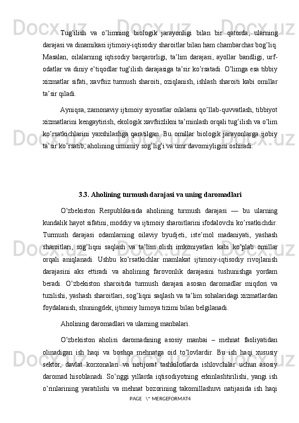 Tug’ilish   va   o’limning   biologik   jarayonligi   bilan   bir   qatorda,   ularning
darajasi va dinamikasi ijtimoiy-iqtisodiy sharoitlar bilan ham chambarchas bog’liq.
Masalan,   oilalarning   iqtisodiy   barqarorligi,   ta’lim   darajasi,   ayollar   bandligi,   urf-
odatlar va diniy e’tiqodlar tug’ilish darajasiga ta’sir ko’rsatadi. O’limga esa tibbiy
xizmatlar   sifati,  xavfsiz   turmush   sharoiti,  oziqlanish,  ishlash  sharoiti  kabi  omillar
ta’sir qiladi.
Ayniqsa, zamonaviy ijtimoiy siyosatlar oilalarni qo’llab-quvvatlash, tibbiyot
xizmatlarini kengaytirish, ekologik xavfsizlikni ta’minlash orqali tug’ilish va o’lim
ko’rsatkichlarini   yaxshilashga   qaratilgan.   Bu   omillar   biologik   jarayonlarga   ijobiy
ta’sir ko’rsatib, aholining umumiy sog’lig’i va umr davomiyligini oshiradi.
3.3. Aholining turmush darajasi va uning daromadlari
O’zbekiston   Respublikasida   aholining   turmush   darajasi   —   bu   ularning
kundalik hayot sifatini, moddiy va ijtimoiy sharoitlarini ifodalovchi ko’rsatkichdir.
Turmush   darajasi   odamlarning   oilaviy   byudjeti,   iste’mol   madaniyati,   yashash
sharoitlari,   sog’liqni   saqlash   va   ta’lim   olish   imkoniyatlari   kabi   ko’plab   omillar
orqali   aniqlanadi.   Ushbu   ko’rsatkichlar   mamlakat   ijtimoiy-iqtisodiy   rivojlanish
darajasini   aks   ettiradi   va   aholining   farovonlik   darajasini   tushunishga   yordam
beradi.   O’zbekiston   sharoitida   turmush   darajasi   asosan   daromadlar   miqdori   va
tuzilishi, yashash sharoitlari, sog’liqni saqlash va ta’lim sohalaridagi xizmatlardan
foydalanish, shuningdek, ijtimoiy himoya tizimi bilan belgilanadi.
Aholining daromadlari va ularning manbalari.
O’zbekiston   aholisi   daromadining   asosiy   manbai   –   mehnat   faoliyatidan
olinadigan   ish   haqi   va   boshqa   mehnatga   oid   to’lovlardir.   Bu   ish   haqi   xususiy
sektor,   davlat   korxonalari   va   notijorat   tashkilotlarda   ishlovchilar   uchun   asosiy
daromad   hisoblanadi.   So’nggi   yillarda   iqtisodiyotning   erkinlashtirilishi,   yangi   ish
o’rinlarining   yaratilishi   va   mehnat   bozorining   takomillashuvi   natijasida   ish   haqi
PAGE   \* MERGEFORMAT4 