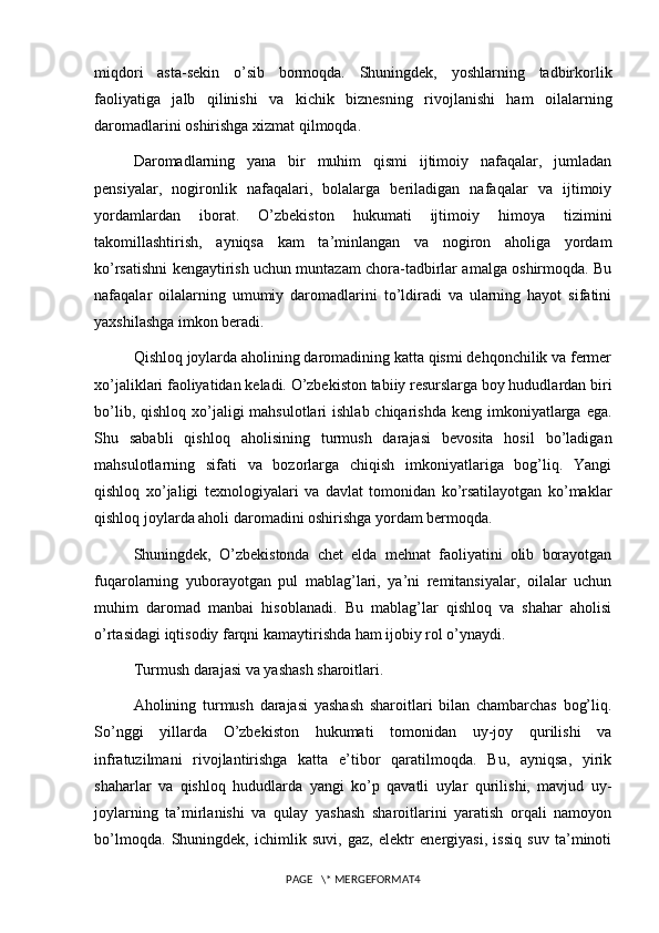 miqdori   asta-sekin   o’sib   bormoqda.   Shuningdek,   yoshlarning   tadbirkorlik
faoliyatiga   jalb   qilinishi   va   kichik   biznesning   rivojlanishi   ham   oilalarning
daromadlarini oshirishga xizmat qilmoqda.
Daromadlarning   yana   bir   muhim   qismi   ijtimoiy   nafaqalar,   jumladan
pensiyalar,   nogironlik   nafaqalari,   bolalarga   beriladigan   nafaqalar   va   ijtimoiy
yordamlardan   iborat.   O’zbekiston   hukumati   ijtimoiy   himoya   tizimini
takomillashtirish,   ayniqsa   kam   ta’minlangan   va   nogiron   aholiga   yordam
ko’rsatishni kengaytirish uchun muntazam chora-tadbirlar amalga oshirmoqda. Bu
nafaqalar   oilalarning   umumiy   daromadlarini   to’ldiradi   va   ularning   hayot   sifatini
yaxshilashga imkon beradi.
Qishloq joylarda aholining daromadining katta qismi dehqonchilik va fermer
xo’jaliklari faoliyatidan keladi. O’zbekiston tabiiy resurslarga boy hududlardan biri
bo’lib, qishloq  xo’jaligi  mahsulotlari  ishlab chiqarishda  keng imkoniyatlarga ega.
Shu   sababli   qishloq   aholisining   turmush   darajasi   bevosita   hosil   bo’ladigan
mahsulotlarning   sifati   va   bozorlarga   chiqish   imkoniyatlariga   bog’liq.   Yangi
qishloq   xo’jaligi   texnologiyalari   va   davlat   tomonidan   ko’rsatilayotgan   ko’maklar
qishloq joylarda aholi daromadini oshirishga yordam bermoqda.
Shuningdek,   O’zbekistonda   chet   elda   mehnat   faoliyatini   olib   borayotgan
fuqarolarning   yuborayotgan   pul   mablag’lari,   ya’ni   remitansiyalar,   oilalar   uchun
muhim   daromad   manbai   hisoblanadi.   Bu   mablag’lar   qishloq   va   shahar   aholisi
o’rtasidagi iqtisodiy farqni kamaytirishda ham ijobiy rol o’ynaydi.
Turmush darajasi va yashash sharoitlari.
Aholining   turmush   darajasi   yashash   sharoitlari   bilan   chambarchas   bog’liq.
So’nggi   yillarda   O’zbekiston   hukumati   tomonidan   uy-joy   qurilishi   va
infratuzilmani   rivojlantirishga   katta   e’tibor   qaratilmoqda.   Bu,   ayniqsa,   yirik
shaharlar   va   qishloq   hududlarda   yangi   ko’p   qavatli   uylar   qurilishi,   mavjud   uy-
joylarning   ta’mirlanishi   va   qulay   yashash   sharoitlarini   yaratish   orqali   namoyon
bo’lmoqda.   Shuningdek,   ichimlik   suvi,   gaz,   elektr   energiyasi,   issiq   suv   ta’minoti
PAGE   \* MERGEFORMAT4 