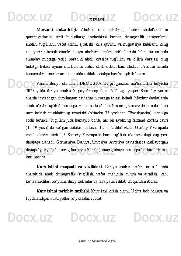 KIRISH
Mavzuni   dolzarbligi.   Aholini   soni   ortishini,   aholini   shakillanishini
qonuniyatlarini,   turli   hududlarga   joylashishi   hamda   demografik   jarayonlarni
aholini   tug’ilishi,   vafot   etishi,   ajralishi,   oila   qurishi   va   migratsiya   kabilarni   keng
roq   yoritib   berish   chunki   dunyo   aholisini   keskin   ortib   borishi   bilan   bir   qatorda
shunday   nuqtaga   yetib   boradiki   aholi   orasida   tug’ilish   va   o’lish   darajasi   teng
holatga   keladi   aynan   shu   holatni   oldini   olish   uchun   ham   aholini   o’sishini   hamda
kamayishini muntazam nazoratda ushlab turishga harakat qilish lozim.
Ammo dunyo olimlarini DEMOGRAFIK prognozlari ma'lumotlari bo'yicha
2025   yilda   dunyo   aholisi   ko'payishining   faqat   5   foizga   yaqini   Shimoliy   yarim
sharda joylashgan rivojlangan davlatlar hissasiga to'g'rl keladi. Mazkur davlatlarda
aholi o'sishi tug'ilish hisobiga emas, balki aholi o'limining kamayishi hamda   aholi
umr   ko'rish   muddatining   uzayishi   (o'rtacha   73   yoshdan   79yoshgacha)   hisobiga
sodir bo'ladi. Tug'ilish juda kamayib borib, har   bir  ayolning farzand ko'rlsh davri
(15-49   yosh)   da   ko'rgan   bolalari   o'rtacha   1,9   ni   tashkil   etadi.   G'arbiy   Yevropada
esa   bu   ko'rsatkich   1,5   Sharqiy   Yevropada   ham   tug'ilish   o'z   tarixidagi   eng   past
darajaga tushadi.   Germaniya, Daniya, Shvesiya, Avtsriya davlatlarida kutilayotgan
depopulyasiya   (aholining   kamayib   ketishi)   inunigratsiya   hisobiga   bartaraf   etilishi
kutilmoqda.
Kurs   ishini   maqsadi   va   vazifalari.   Dunyo   aholisi   keskin   ortib   borishi
sharoitida   aholi   demografik   (tug’ilish,   vafot   etish,oila   qurish   va   ajralish)   kabi
ko’rsatkichlari bo’yicha ilmiy xulisalar va tavsiyalar ishlab chiqishdan iborat.
Kurs ishini tarkibiy tuzilishi.   Kurs ishi kirish qismi. Uchta bob, xulosa va
foydalanilgan adabiyotlar ro’yxatidan iborat.
PAGE   \* MERGEFORMAT4 