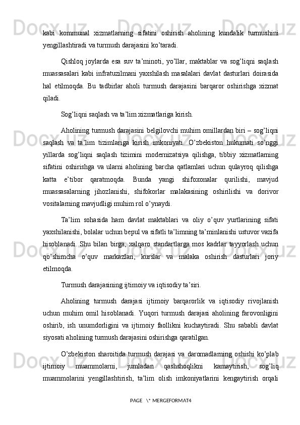 kabi   kommunal   xizmatlarning   sifatini   oshirish   aholining   kundalik   turmushini
yengillashtiradi va turmush darajasini ko’taradi.
Qishloq   joylarda   esa   suv   ta’minoti,   yo’llar,   maktablar   va   sog’liqni   saqlash
muassasalari   kabi   infratuzilmani   yaxshilash   masalalari   davlat   dasturlari   doirasida
hal   etilmoqda.   Bu   tadbirlar   aholi   turmush   darajasini   barqaror   oshirishga   xizmat
qiladi.
Sog’liqni saqlash va ta’lim xizmatlariga kirish.
Aholining turmush darajasini belgilovchi muhim omillardan biri – sog’liqni
saqlash   va   ta’lim   tizimlariga   kirish   imkoniyati.   O’zbekiston   hukumati   so’nggi
yillarda   sog’liqni   saqlash   tizimini   modernizatsiya   qilishga,   tibbiy   xizmatlarning
sifatini   oshirishga   va   ularni   aholining   barcha   qatlamlari   uchun   qulayroq   qilishga
katta   e’tibor   qaratmoqda.   Bunda   yangi   shifoxonalar   qurilishi,   mavjud
muassasalarning   jihozlanishi,   shifokorlar   malakasining   oshirilishi   va   dorivor
vositalarning mavjudligi muhim rol o’ynaydi.
Ta’lim   sohasida   ham   davlat   maktablari   va   oliy   o’quv   yurtlarining   sifati
yaxshilanishi, bolalar uchun bepul va sifatli ta’limning ta’minlanishi ustuvor vazifa
hisoblanadi.   Shu   bilan   birga,   xalqaro   standartlarga   mos   kadrlar   tayyorlash   uchun
qo’shimcha   o’quv   markazlari,   kurslar   va   malaka   oshirish   dasturlari   joriy
etilmoqda.
Turmush darajasining ijtimoiy va iqtisodiy ta’siri.
Aholining   turmush   darajasi   ijtimoiy   barqarorlik   va   iqtisodiy   rivojlanish
uchun   muhim   omil   hisoblanadi.   Yuqori   turmush   darajasi   aholining   farovonligini
oshirib,   ish   unumdorligini   va   ijtimoiy   faollikni   kuchaytiradi.   Shu   sababli   davlat
siyosati aholining turmush darajasini oshirishga qaratilgan.
O’zbekiston  sharoitida  turmush  darajasi   va  daromadlarning  oshishi  ko’plab
ijtimoiy   muammolarni,   jumladan   qashshoqlikni   kamaytirish,   sog’liq
muammolarini   yengillashtirish,   ta’lim   olish   imkoniyatlarini   kengaytirish   orqali
PAGE   \* MERGEFORMAT4 