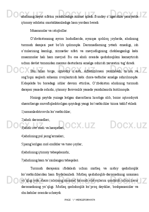 aholining hayot sifatini yaxshilashga xizmat qiladi. Bunday o’zgarishlar jamiyatda
ijtimoiy adolatni mustahkamlashga ham yordam beradi.
Muammolar va istiqbollar.
O’zbekistonning   ayrim   hududlarida,   ayniqsa   qishloq   joylarda,   aholining
turmush   darajasi   past   bo’lib   qolmoqda.   Daromadlarning   yetarli   emasligi,   ish
o’rinlarining   kamligi,   xizmatlar   sifati   va   mavjudligining   cheklanganligi   kabi
muammolar   hali   ham   mavjud.   Bu   esa   aholi   orasida   qashshoqlikni   kamaytirish
uchun davlat tomonidan maxsus dasturlarni amalga oshirish zaruratini tug’diradi.
Shu   bilan   birga,   iqtisodiy   o’sish,   infratuzilmani   yaxshilash,   ta’lim   va
sog’liqni saqlash sohasini  rivojlantirish kabi chora-tadbirlar amalga oshirilmoqda.
Kelajakda   bu   boradagi   ishlar   davom   ettirilsa,   O’zbekiston   aholining   turmush
darajasi yanada oshishi, ijtimoiy farovonlik yanada yaxshilanishi kutilmoqda.
Hozirgi   paytda   yuzaga   kelgan   sharoitlarni   hisobga   olib,   bozor   iqtisodiyoti
sharoitlariga muvofiqlashtirilgan quyidagi yangi ko’rsatkichlar tizimi taklif etiladi:
1)umumlashtiruvchi ko’rsatkichlar;
2)aholi daromadlari;
3)aholi iste’moli va harajatlari;
4)aholining pul jamg’armalari;
5)jamg’arilgan mol-mulklar va turar-joylar;
6)aholining ijtimoiy tabaqalanishi;
7)aholining kam ta’minlangan tabaqalari.
Turmush   darajasini   ifodalash   uchun   mutlaq   va   nisbiy   qashshoqlik
ko’rsatkichlaridan   ham   foydalaniladi.   Mutlaq   qashshoqlik-daromadning   umuman
yo’qligi yoki shaxs (oila)ning minimal turmush ehtiyojlarini qondirish uchun zarur
daromadining   yo’qligi.   Mutlaq   qashshoqlik   ko’proq   daydilar,   boshpanasizlar   va
shu kabilar orasida uchraydi.
PAGE   \* MERGEFORMAT4 