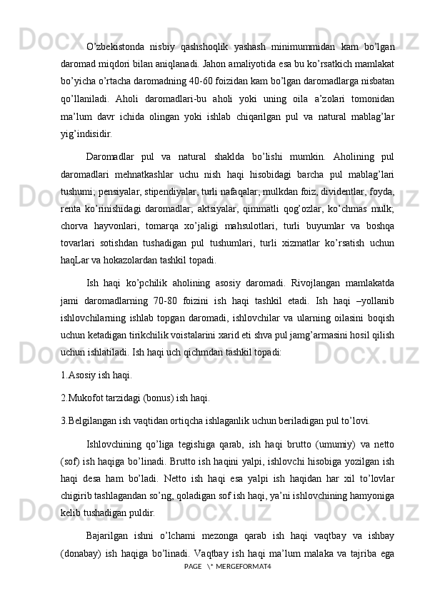 O’zbekistonda   nisbiy   qashshoqlik   yashash   minimummidan   kam   bo’lgan
daromad miqdori bilan aniqlanadi. Jahon amaliyotida esa bu ko’rsatkich mamlakat
bo’yicha o’rtacha daromadning 40-60 foizidan kam bo’lgan daromadlarga nisbatan
qo’llaniladi.   Aholi   daromadlari-bu   aholi   yoki   uning   oila   a’zolari   tomonidan
ma’lum   davr   ichida   olingan   yoki   ishlab   chiqarilgan   pul   va   natural   mablag’lar
yig’indisidir.
Daromadlar   pul   va   natural   shaklda   bo’lishi   mumkin.   Aholining   pul
daromadlari   mehnatkashlar   uchu   nish   haqi   hisobidagi   barcha   pul   mablag’lari
tushumi; pensiyalar, stipendiyalar, turli nafaqalar; mulkdan foiz, dividentlar, foyda,
renta   ko’rinishidagi   daromadlar;   aktsiyalar,   qimmatli   qog’ozlar,   ko’chmas   mulk;
chorva   hayvonlari,   tomarqa   xo’jaligi   mahsulotlari,   turli   buyumlar   va   boshqa
tovarlari   sotishdan   tushadigan   pul   tushumlari,   turli   xizmatlar   ko’rsatish   uchun
haqLar va hokazolardan tashkil topadi.
Ish   haqi   ko’pchilik   aholining   asosiy   daromadi.   Rivojlangan   mamlakatda
jami   daromadlarning   70-80   foizini   ish   haqi   tashkil   etadi.   Ish   haqi   –yollanib
ishlovchilarning   ishlab   topgan   daromadi,   ishlovchilar   va   ularning   oilasini   boqish
uchun ketadigan tirikchilik voistalarini xarid eti shva pul jamg’armasini hosil qilish
uchun ishlatiladi. Ish haqi uch qichmdan tashkil topadi:
1.Asosiy ish haqi.
2.Mukofot tarzidagi (bonus) ish haqi.
3.Belgilangan ish vaqtidan ortiqcha ishlaganlik uchun beriladigan pul to’lovi.
Ishlovchining   qo’liga   tegishiga   qarab,   ish   haqi   brutto   (umumiy)   va   netto
(sof) ish haqiga bo’linadi. Brutto ish haqini yalpi, ishlovchi  hisobiga yozilgan ish
haqi   desa   ham   bo’ladi.   Netto   ish   haqi   esa   yalpi   ish   haqidan   har   xil   to’lovlar
chigirib tashlagandan so’ng, qoladigan sof ish haqi, ya’ni ishlovchining hamyoniga
kelib tushadigan puldir.
Bajarilgan   ishni   o’lchami   mezonga   qarab   ish   haqi   vaqtbay   va   ishbay
(donabay)   ish   haqiga   bo’linadi.   Vaqtbay   ish   haqi   ma’lum   malaka   va   tajriba   ega
PAGE   \* MERGEFORMAT4 