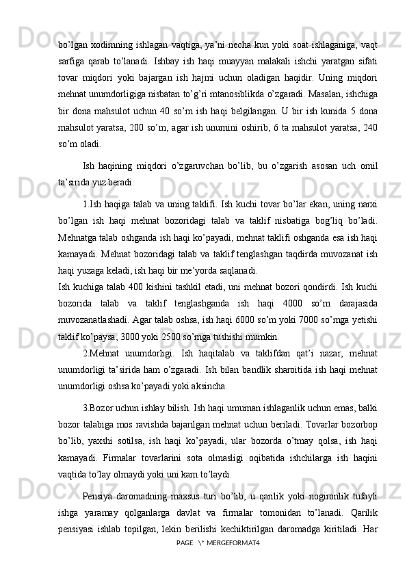 bo’lgan   xodimning   ishlagan   vaqtiga,   ya’ni   necha   kun   yoki   soat   ishlaganiga,   vaqt
sarfiga   qarab   to’lanadi.   Ishbay   ish   haqi   muayyan   malakali   ishchi   yaratgan   sifati
tovar   miqdori   yoki   bajargan   ish   hajmi   uchun   oladigan   haqidir.   Uning   miqdori
mehnat unumdorligiga nisbatan to’g’ri mtanosiblikda o’zgaradi. Masalan, ishchiga
bir   dona   mahsulot   uchun   40   so’m   ish   haqi   belgilangan.   U   bir   ish   kunida   5   dona
mahsulot  yaratsa,  200 so’m, agar ish unumini oshirib, 6 ta mahsulot  yaratsa,  240
so’m oladi.
Ish   haqining   miqdori   o’zgaruvchan   bo’lib,   bu   o’zgarish   asosan   uch   omil
ta’sirida yuz beradi:
1.Ish haqiga talab va uning taklifi. Ish kuchi tovar bo’lar ekan, uning narxi
bo’lgan   ish   haqi   mehnat   bozoridagi   talab   va   taklif   nisbatiga   bog’liq   bo’ladi.
Mehnatga talab oshganda ish haqi ko’payadi, mehnat taklifi oshganda esa ish haqi
kamayadi.   Mehnat   bozoridagi   talab   va   taklif   tenglashgan   taqdirda   muvozanat   ish
haqi yuzaga keladi, ish haqi bir me’yorda saqlanadi.
Ish kuchiga talab 400 kishini  tashkil etadi, uni  mehnat  bozori qondirdi. Ish kuchi
bozorida   talab   va   taklif   tenglashganda   ish   haqi   4000   so’m   darajasida
muvozanatlashadi. Agar talab oshsa, ish haqi 6000 so’m yoki 7000 so’mga yetishi
taklif ko’paysa, 3000 yoki 2500 so’mga tushishi mumkin.
2.Mehnat   unumdorligi.   Ish   haqitalab   va   taklifdan   qat’i   nazar,   mehnat
unumdorligi  ta’sirida ham o’zgaradi. Ish bilan bandlik sharoitida ish haqi  mehnat
unumdorligi oshsa ko’payadi yoki aksincha. 
3.Bozor uchun ishlay bilish. Ish haqi umuman ishlaganlik uchun emas, balki
bozor talabiga mos ravishda bajarilgan mehnat uchun beriladi. Tovarlar bozorbop
bo’lib,   yaxshi   sotilsa,   ish   haqi   ko’payadi,   ular   bozorda   o’tmay   qolsa,   ish   haqi
kamayadi.   Firmalar   tovarlarini   sota   olmasligi   oqibatida   ishchilarga   ish   haqini
vaqtida to’lay olmaydi yoki uni kam to’laydi.
Pensiya   daromadning   maxsus   turi   bo’lib,   u   qarilik   yoki   nogironlik   tufayli
ishga   yaramay   qolganlarga   davlat   va   firmalar   tomonidan   to’lanadi.   Qarilik
pensiyasi   ishlab   topilgan,   lekin   berilishi   kechiktirilgan   daromadga   kiritiladi.   Har
PAGE   \* MERGEFORMAT4 