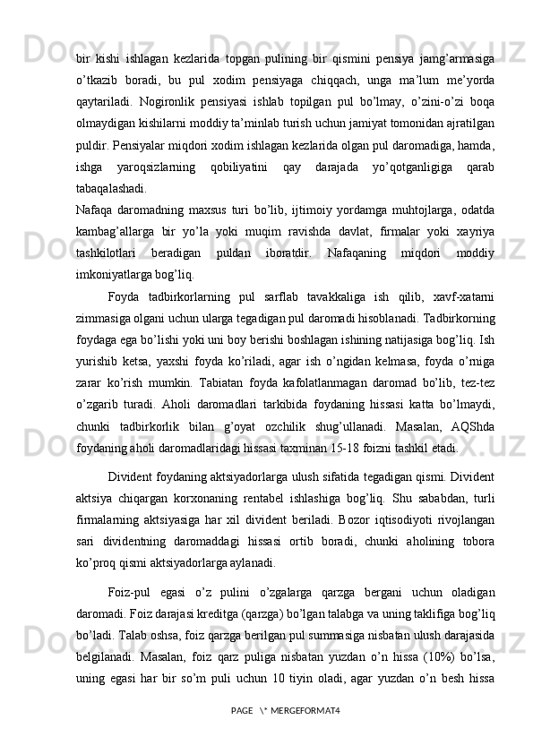 bir   kishi   ishlagan   kezlarida   topgan   pulining   bir   qismini   pensiya   jamg’armasiga
o’tkazib   boradi,   bu   pul   xodim   pensiyaga   chiqqach,   unga   ma’lum   me’yorda
qaytariladi.   Nogironlik   pensiyasi   ishlab   topilgan   pul   bo’lmay,   o’zini-o’zi   boqa
olmaydigan kishilarni moddiy ta’minlab turish uchun jamiyat tomonidan ajratilgan
puldir. Pensiyalar miqdori xodim ishlagan kezlarida olgan pul daromadiga, hamda,
ishga   yaroqsizlarning   qobiliyatini   qay   darajada   yo’qotganligiga   qarab
tabaqalashadi.
Nafaqa   daromadning   maxsus   turi   bo’lib,   ijtimoiy   yordamga   muhtojlarga,   odatda
kambag’allarga   bir   yo’la   yoki   muqim   ravishda   davlat,   firmalar   yoki   xayriya
tashkilotlari   beradigan   puldan   iboratdir.   Nafaqaning   miqdori   moddiy
imkoniyatlarga bog’liq.
Foyda   tadbirkorlarning   pul   sarflab   tavakkaliga   ish   qilib,   xavf-xatarni
zimmasiga olgani uchun ularga tegadigan pul daromadi hisoblanadi. Tadbirkorning
foydaga ega bo’lishi yoki uni boy berishi boshlagan ishining natijasiga bog’liq. Ish
yurishib   ketsa,   yaxshi   foyda   ko’riladi,   agar   ish   o’ngidan   kelmasa,   foyda   o’rniga
zarar   ko’rish   mumkin.   Tabiatan   foyda   kafolatlanmagan   daromad   bo’lib,   tez-tez
o’zgarib   turadi.   Aholi   daromadlari   tarkibida   foydaning   hissasi   katta   bo’lmaydi,
chunki   tadbirkorlik   bilan   g’oyat   ozchilik   shug’ullanadi.   Masalan,   AQShda
foydaning aholi daromadlaridagi hissasi taxminan 15-18 foizni tashkil etadi.
Divident foydaning aktsiyadorlarga ulush sifatida tegadigan qismi. Divident
aktsiya   chiqargan   korxonaning   rentabel   ishlashiga   bog’liq.   Shu   sababdan,   turli
firmalarning   aktsiyasiga   har   xil   divident   beriladi.   Bozor   iqtisodiyoti   rivojlangan
sari   dividentning   daromaddagi   hissasi   ortib   boradi,   chunki   aholining   tobora
ko’proq qismi aktsiyadorlarga aylanadi.
Foiz-pul   egasi   o’z   pulini   o’zgalarga   qarzga   bergani   uchun   oladigan
daromadi. Foiz darajasi kreditga (qarzga) bo’lgan talabga va uning taklifiga bog’liq
bo’ladi. Talab oshsa, foiz qarzga berilgan pul summasiga nisbatan ulush darajasida
belgilanadi.   Masalan,   foiz   qarz   puliga   nisbatan   yuzdan   o’n   hissa   (10%)   bo’lsa,
uning   egasi   har   bir   so’m   puli   uchun   10   tiyin   oladi,   agar   yuzdan   o’n   besh   hissa
PAGE   \* MERGEFORMAT4 