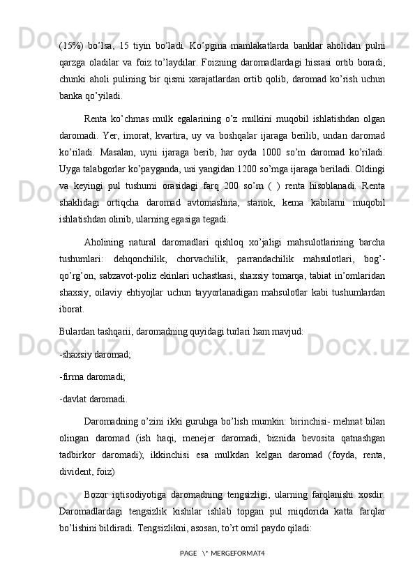(15%)   bo’lsa,   15   tiyin   bo’ladi.   Ko’pgina   mamlakatlarda   banklar   aholidan   pulni
qarzga   oladilar   va   foiz   to’laydilar.   Foizning   daromadlardagi   hissasi   ortib   boradi,
chunki   aholi   pulining   bir   qismi   xarajatlardan   ortib   qolib,   daromad   ko’rish   uchun
banka qo’yiladi.
Renta   ko’chmas   mulk   egalarining   o’z   mulkini   muqobil   ishlatishdan   olgan
daromadi.   Yer,   imorat,   kvartira,   uy   va   boshqalar   ijaraga   berilib,   undan   daromad
ko’riladi.   Masalan,   uyni   ijaraga   berib,   har   oyda   1000   so’m   daromad   ko’riladi.
Uyga talabgorlar ko’payganda, uni yangidan 1200 so’mga ijaraga beriladi. Oldingi
va   keyingi   pul   tushumi   orasidagi   farq   200   so’m   (   )   renta   hisoblanadi.   Renta
shaklidagi   ortiqcha   daromad   avtomashina,   stanok,   kema   kabilarni   muqobil
ishlatishdan olinib, ularning egasiga tegadi.
Aholining   natural   daromadlari   qishloq   xo’jaligi   mahsulotlarining   barcha
tushumlari:   dehqonchilik,   chorvachilik,   parrandachilik   mahsulotlari,   bog’-
qo’rg’on, sabzavot-poliz ekinlari uchastkasi,  shaxsiy  tomarqa, tabiat in’omlaridan
shaxsiy,   oilaviy   ehtiyojlar   uchun   tayyorlanadigan   mahsulotlar   kabi   tushumlardan
iborat.
Bulardan tashqarii, daromadning quyidagi turlari ham mavjud:
-shaxsiy daromad;
-firma daromadi;
-davlat daromadi.
Daromadning o’zini ikki  guruhga bo’lish mumkin: birinchisi- mehnat  bilan
olingan   daromad   (ish   haqi,   menejer   daromadi,   biznida   bevosita   qatnashgan
tadbirkor   daromadi);   ikkinchisi   esa   mulkdan   kelgan   daromad   (foyda,   renta,
divident, foiz)
Bozor   iqtisodiyotiga   daromadning   tengsizligi,   ularning   farqlanishi   xosdir.
Daromadlardagi   tengsizlik   kishilar   ishlab   topgan   pul   miqdorida   katta   farqlar
bo’lishini bildiradi. Tengsizlikni, asosan, to’rt omil paydo qiladi:
PAGE   \* MERGEFORMAT4 