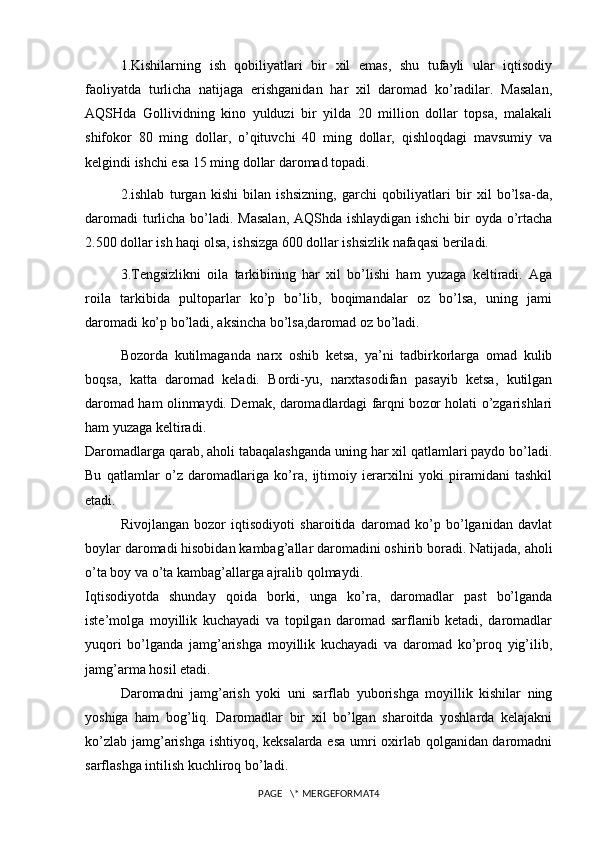 1.Kishilarning   ish   qobiliyatlari   bir   xil   emas,   shu   tufayli   ular   iqtisodiy
faoliyatda   turlicha   natijaga   erishganidan   har   xil   daromad   ko’radilar.   Masalan,
AQSHda   Gollividning   kino   yulduzi   bir   yilda   20   million   dollar   topsa,   malakali
shifokor   80   ming   dollar,   o’qituvchi   40   ming   dollar,   qishloqdagi   mavsumiy   va
kelgindi ishchi esa 15 ming dollar daromad topadi.
2.ishlab   turgan   kishi   bilan   ishsizning,   garchi   qobiliyatlari   bir   xil   bo’lsa-da,
daromadi  turlicha bo’ladi. Masalan,  AQShda ishlaydigan ishchi  bir oyda o’rtacha
2.500 dollar ish haqi olsa, ishsizga 600 dollar ishsizlik nafaqasi beriladi.
3.Tengsizlikni   oila   tarkibining   har   xil   bo’lishi   ham   yuzaga   keltiradi.   Aga
roila   tarkibida   pultoparlar   ko’p   bo’lib,   boqimandalar   oz   bo’lsa,   uning   jami
daromadi ko’p bo’ladi, aksincha bo’lsa,daromad oz bo’ladi.
Bozorda   kutilmaganda   narx   oshib   ketsa,   ya’ni   tadbirkorlarga   omad   kulib
boqsa,   katta   daromad   keladi.   Bordi-yu,   narxtasodifan   pasayib   ketsa,   kutilgan
daromad ham olinmaydi. Demak, daromadlardagi farqni bozor holati o’zgarishlari
ham yuzaga keltiradi.
Daromadlarga qarab, aholi tabaqalashganda uning har xil qatlamlari paydo bo’ladi.
Bu   qatlamlar   o’z   daromadlariga   ko’ra,   ijtimoiy   ierarxilni   yoki   piramidani   tashkil
etadi.
Rivojlangan   bozor   iqtisodiyoti   sharoitida   daromad   ko’p   bo’lganidan   davlat
boylar daromadi hisobidan kambag’allar daromadini oshirib boradi. Natijada, aholi
o’ta boy va o’ta kambag’allarga ajralib qolmaydi.
Iqtisodiyotda   shunday   qoida   borki,   unga   ko’ra,   daromadlar   past   bo’lganda
iste’molga   moyillik   kuchayadi   va   topilgan   daromad   sarflanib   ketadi,   daromadlar
yuqori   bo’lganda   jamg’arishga   moyillik   kuchayadi   va   daromad   ko’proq   yig’ilib,
jamg’arma hosil etadi.
Daromadni   jamg’arish   yoki   uni   sarflab   yuborishga   moyillik   kishilar   ning
yoshiga   ham   bog’liq.   Daromadlar   bir   xil   bo’lgan   sharoitda   yoshlarda   kelajakni
ko’zlab jamg’arishga ishtiyoq, keksalarda esa umri oxirlab qolganidan daromadni
sarflashga intilish kuchliroq bo’ladi.
PAGE   \* MERGEFORMAT4 