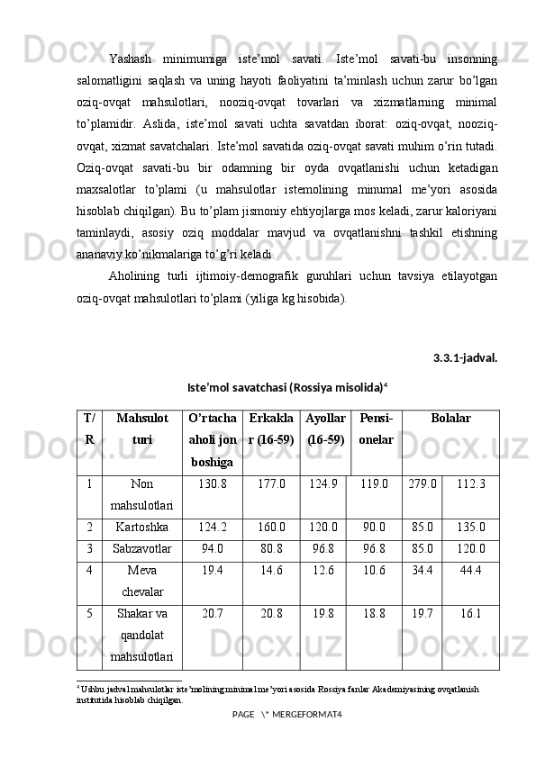 Yashash   minimumiga   iste’mol   savati.   Iste’mol   savati-bu   insonning
salomatligini   saqlash   va   uning   hayoti   faoliyatini   ta’minlash   uchun   zarur   bo’lgan
oziq-ovqat   mahsulotlari,   nooziq-ovqat   tovarlari   va   xizmatlarning   minimal
to’plamidir.   Aslida,   iste’mol   savati   uchta   savatdan   iborat:   oziq-ovqat,   nooziq-
ovqat, xizmat savatchalari. Iste’mol savatida oziq-ovqat savati muhim o’rin tutadi.
Oziq-ovqat   savati-bu   bir   odamning   bir   oyda   ovqatlanishi   uchun   ketadigan
maxsalotlar   to’plami   (u   mahsulotlar   istemolining   minumal   me’yori   asosida
hisoblab chiqilgan). Bu to’plam jismoniy ehtiyojlarga mos keladi, zarur kaloriyani
taminlaydi,   asosiy   oziq   moddalar   mavjud   va   ovqatlanishni   tashkil   etishning
ananaviy ko’nikmalariga to’g’ri keladi.
Aholining   turli   ijtimoiy-demografik   guruhlari   uchun   tavsiya   etilayotgan
oziq-ovqat mahsulotlari to’plami (yiliga kg hisobida).
3.3.1-jadval.
Iste’mol savatchasi (Rossiya misolida) 4
T/
R Mahsulot
turi O’rtacha
aholi jon
boshiga Erkakla
r (16-59) Ayollar
(16-59) Pensi-
onelar Bolalar
1 Non
mahsulotlari 130.8 177.0 124.9 119.0 279.0 112.3
2 Kartoshka 124.2 160.0 120.0 90.0 85.0 135.0
3 Sabzavotlar 94.0 80.8 96.8 96.8 85.0 120.0
4 Meva
chevalar 19.4 14.6 12.6 10.6 34.4 44.4
5 Shakar va
qandolat
mahsulotlari 20.7 20.8 19.8 18.8 19.7 16.1
4
  Ushbu jadval mahsulotlar iste’molining minimal me’yori asosida Rossiya fanlar Akademiyasining ovqatlanish 
institutida hisoblab chiqilgan.
PAGE   \* MERGEFORMAT4 