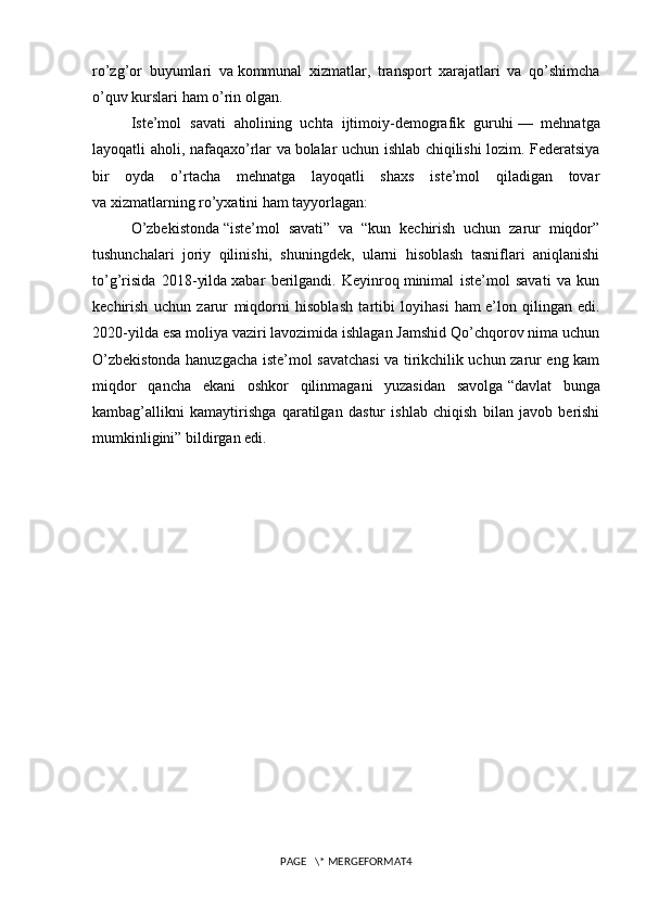 ro’zg’or   buyumlari   va   kommunal   xizmatlar,   transport   xarajatlari   va   qo’shimcha
o’quv kurslari ham o’rin olgan.
Iste’mol   savati   aholining   uchta   ijtimoiy-demografik   guruhi   —   mehnatga
layoqatli aholi, nafaqaxo’rlar va   bolalar uchun ishlab chiqilishi lozim. Federatsiya
bir   oyda   o’rtacha   mehnatga   layoqatli   shaxs   iste’mol   qiladigan   tovar
va   xizmatlarning ro’yxatini ham tayyorlagan:
O’zbekistonda   “iste’mol   savati”   va   “kun   kechirish   uchun   zarur   miqdor”
tushunchalari   joriy   qilinishi,   shuningdek,   ularni   hisoblash   tasniflari   aniqlanishi
to’g’risida   2018-yilda   xabar   berilgandi.   Keyinroq   minimal   iste’mol   savati   va   kun
kechirish   uchun   zarur   miqdorni   hisoblash   tartibi   loyihasi   ham   e’lon   qilingan   edi.
2020-yilda esa   moliya vaziri lavozimida ishlagan Jamshid Qo’chqorov nima uchun
O’zbekistonda hanuzgacha iste’mol savatchasi  va tirikchilik uchun zarur eng kam
miqdor   qancha   ekani   oshkor   qilinmagani   yuzasidan   savolga   “davlat   bunga
kambag’allikni   kamaytirishga   qaratilgan   dastur   ishlab   chiqish   bilan   javob   berishi
mumkinligini”   bildirgan edi.
     
PAGE   \* MERGEFORMAT4 