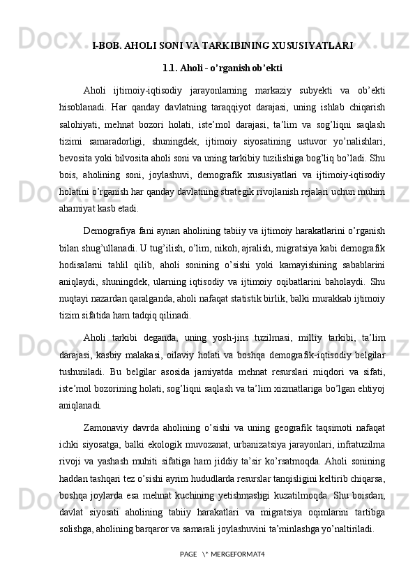 I-BOB. AHOLI SONI VA TARKIBINING XUSUSIYATLARI
1.1. Aholi - o’rganish ob’ekti
Aholi   ijtimoiy-iqtisodiy   jarayonlarning   markaziy   subyekti   va   ob’ekti
hisoblanadi.   Har   qanday   davlatning   taraqqiyot   darajasi,   uning   ishlab   chiqarish
salohiyati,   mehnat   bozori   holati,   iste’mol   darajasi,   ta’lim   va   sog’liqni   saqlash
tizimi   samaradorligi,   shuningdek,   ijtimoiy   siyosatining   ustuvor   yo’nalishlari,
bevosita yoki bilvosita aholi soni va uning tarkibiy tuzilishiga bog’liq bo’ladi. Shu
bois,   aholining   soni,   joylashuvi,   demografik   xususiyatlari   va   ijtimoiy-iqtisodiy
holatini o’rganish har qanday davlatning strategik rivojlanish rejalari uchun muhim
ahamiyat kasb etadi.
Demografiya fani aynan aholining tabiiy va ijtimoiy harakatlarini o’rganish
bilan shug’ullanadi. U tug’ilish, o’lim, nikoh, ajralish, migratsiya kabi demografik
hodisalarni   tahlil   qilib,   aholi   sonining   o’sishi   yoki   kamayishining   sabablarini
aniqlaydi,   shuningdek,   ularning   iqtisodiy   va   ijtimoiy   oqibatlarini   baholaydi.   Shu
nuqtayi nazardan qaralganda, aholi nafaqat statistik birlik, balki murakkab ijtimoiy
tizim sifatida ham tadqiq qilinadi.
Aholi   tarkibi   deganda,   uning   yosh-jins   tuzilmasi,   milliy   tarkibi,   ta’lim
darajasi,   kasbiy   malakasi,   oilaviy   holati   va   boshqa   demografik-iqtisodiy   belgilar
tushuniladi.   Bu   belgilar   asosida   jamiyatda   mehnat   resurslari   miqdori   va   sifati,
iste’mol bozorining holati, sog’liqni saqlash va ta’lim xizmatlariga bo’lgan ehtiyoj
aniqlanadi.
Zamonaviy   davrda   aholining   o’sishi   va   uning   geografik   taqsimoti   nafaqat
ichki   siyosatga,   balki   ekologik  muvozanat,  urbanizatsiya   jarayonlari,  infratuzilma
rivoji   va   yashash   muhiti   sifatiga   ham   jiddiy   ta’sir   ko’rsatmoqda.   Aholi   sonining
haddan tashqari tez o’sishi ayrim hududlarda resurslar tanqisligini keltirib chiqarsa,
boshqa   joylarda   esa   mehnat   kuchining   yetishmasligi   kuzatilmoqda.   Shu   boisdan,
davlat   siyosati   aholining   tabiiy   harakatlari   va   migratsiya   oqimlarini   tartibga
solishga, aholining barqaror va samarali joylashuvini ta’minlashga yo’naltiriladi.
PAGE   \* MERGEFORMAT4 