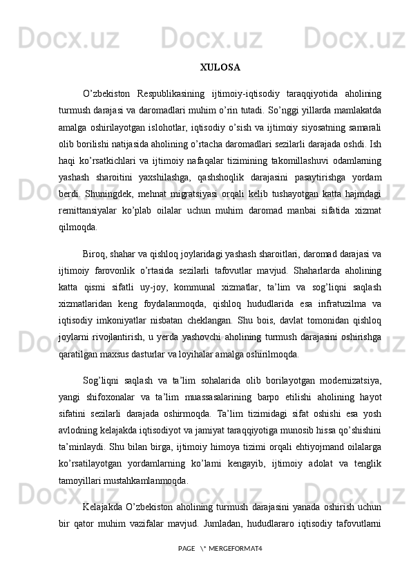 XULOSA
O’zbekiston   Respublikasining   ijtimoiy-iqtisodiy   taraqqiyotida   aholining
turmush darajasi va daromadlari muhim o’rin tutadi. So’nggi yillarda mamlakatda
amalga  oshirilayotgan  islohotlar,  iqtisodiy  o’sish  va  ijtimoiy  siyosatning  samarali
olib borilishi natijasida aholining o’rtacha daromadlari sezilarli darajada oshdi. Ish
haqi   ko’rsatkichlari   va   ijtimoiy   nafaqalar   tizimining   takomillashuvi   odamlarning
yashash   sharoitini   yaxshilashga,   qashshoqlik   darajasini   pasaytirishga   yordam
berdi.   Shuningdek,   mehnat   migratsiyasi   orqali   kelib   tushayotgan   katta   hajmdagi
remittansiyalar   ko’plab   oilalar   uchun   muhim   daromad   manbai   sifatida   xizmat
qilmoqda.
Biroq, shahar va qishloq joylaridagi yashash sharoitlari, daromad darajasi va
ijtimoiy   farovonlik   o’rtasida   sezilarli   tafovutlar   mavjud.   Shaharlarda   aholining
katta   qismi   sifatli   uy-joy,   kommunal   xizmatlar,   ta’lim   va   sog’liqni   saqlash
xizmatlaridan   keng   foydalanmoqda,   qishloq   hududlarida   esa   infratuzilma   va
iqtisodiy   imkoniyatlar   nisbatan   cheklangan.   Shu   bois,   davlat   tomonidan   qishloq
joylarni   rivojlantirish,   u   yerda   yashovchi   aholining   turmush   darajasini   oshirishga
qaratilgan maxsus dasturlar va loyihalar amalga oshirilmoqda.
Sog’liqni   saqlash   va   ta’lim   sohalarida   olib   borilayotgan   modernizatsiya,
yangi   shifoxonalar   va   ta’lim   muassasalarining   barpo   etilishi   aholining   hayot
sifatini   sezilarli   darajada   oshirmoqda.   Ta’lim   tizimidagi   sifat   oshishi   esa   yosh
avlodning kelajakda iqtisodiyot va jamiyat taraqqiyotiga munosib hissa qo’shishini
ta’minlaydi.   Shu   bilan   birga,   ijtimoiy   himoya   tizimi   orqali   ehtiyojmand   oilalarga
ko’rsatilayotgan   yordamlarning   ko’lami   kengayib,   ijtimoiy   adolat   va   tenglik
tamoyillari mustahkamlanmoqda.
Kelajakda   O’zbekiston   aholining   turmush   darajasini   yanada   oshirish   uchun
bir   qator   muhim   vazifalar   mavjud.   Jumladan,   hududlararo   iqtisodiy   tafovutlarni
PAGE   \* MERGEFORMAT4 