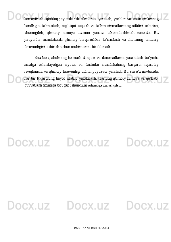 kamaytirish,   qishloq   joylarda   ish   o’rinlarini   yaratish,   yoshlar   va   xotin-qizlarning
bandligini   ta’minlash,   sog’liqni   saqlash   va   ta’lim   xizmatlarining   sifatini   oshirish,
shuningdek,   ijtimoiy   himoya   tizimini   yanada   takomillashtirish   zarurdir.   Bu
jarayonlar   mamlakatda   ijtimoiy   barqarorlikni   ta’minlash   va   aholining   umumiy
farovonligini oshirish uchun muhim omil hisoblanadi.
Shu   bois,   aholining   turmush   darajasi   va   daromadlarini   yaxshilash   bo’yicha
amalga   oshirilayotgan   siyosat   va   dasturlar   mamlakatning   barqaror   iqtisodiy
rivojlanishi va ijtimoiy farovonligi uchun poydevor yaratadi. Bu esa o’z navbatida,
har  bir  fuqaroning  hayot  sifatini   yaxshilash,  ularning  ijtimoiy  himoya  va  qo’llab-
quvvatlash tizimiga bo’lgan ishonchini  oshirishga xizmat qiladi.
PAGE   \* MERGEFORMAT4 
