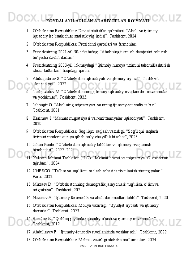 FOYDALANILADIGAN ADABIYOTLAR RO’YXATI .
1. O’zbekiston Respublikasi Davlat statistika qo’mitasi. “Aholi va ijtimoiy-
iqtisodiy ko’rsatkichlar statistik yig’indisi”. Toshkent, 2024.
2. O’zbekiston Respublikasi Prezidenti qarorlari va farmonlari:
3. Prezidentning 2021-yil 30-dekabrdagi “Aholining turmush darajasini oshirish 
bo’yicha davlat dasturi”
4. Prezidentning 2023-yil 15-maydagi “Ijtimoiy himoya tizimini takomillashtirish
chora-tadbirlari” haqidagi qarori.
5. Abduqodirov S. “O’zbekiston iqtisodiyoti va ijtimoiy siyosat”. Toshkent: 
“Iqtisodiyot”, 2022.
6. Toshpulatov M. “O’zbekistonning ijtimoiy-iqtisodiy rivojlanishi: muammolar 
va yechimlar”. Toshkent, 2023.
7. Jahongir O. “Aholining migratsiyasi va uning ijtimoiy-iqtisodiy ta’siri”. 
Toshkent, 2021.
8. Karimov I. “Mehnat migratsiyasi va remittansiyalar iqtisodiyoti”. Toshkent, 
2020.
9. O’zbekiston Respublikasi Sog’liqni saqlash vazirligi. “Sog’liqni saqlash 
tizimini modernizatsiya qilish bo’yicha yillik hisobot”, 2023.
10. Jahon Banki. “O’zbekiston iqtisodiy tahlillari va ijtimoiy rivojlanish 
hisobotlari”, 2022–2024.
11. Xalqaro Mehnat Tashkiloti (ILO). “Mehnat bozori va migratsiya: O’zbekiston 
tajribasi”. 2024.
12. UNESCO. “Ta’lim va sog’liqni saqlash sohasida rivojlanish strategiyalari”. 
Paris, 2022.
13. Mirzaev D. “O’zbekistonning demografik jarayonlari: tug’ilish, o’lim va 
migratsiya”. Toshkent, 2021.
14. Nazarov A. “Ijtimoiy farovonlik va aholi daromadlari tahlili”. Toshkent, 2020.
15. O’zbekiston Respublikasi Moliya vazirligi. “Byudjet siyosati va ijtimoiy 
dasturlar”. Toshkent, 2023.
16. Rasulov N. “Qishloq joylarda iqtisodiy o’sish va ijtimoiy muammolar”. 
Toshkent, 2019.
17. Abdullayev F. “Ijtimoiy-iqtisodiy rivojlanishda yoshlar roli”. Toshkent, 2022.
18. O’zbekiston Respublikasi Mehnat vazirligi statistik ma’lumotlari, 2024.
PAGE   \* MERGEFORMAT4 