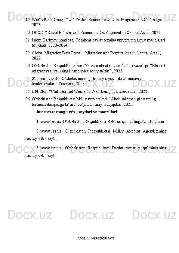 19. World Bank Group. “Uzbekistan Economic Update: Progress and Challenges”,
2023.
20. OECD. “Social Policies and Economic Development in Central Asia”, 2021.
21. Islom Karimov nomidagi Toshkent davlat texnika universiteti ilmiy maqolalari 
to’plami, 2020–2024.
22. Global Migration Data Portal. “Migration and Remittances in Central Asia”, 
2022.
23. O’zbekiston Respublikasi Bandlik va mehnat munosabatlari vazirligi. “Mehnat 
migratsiyasi va uning ijtimoiy-iqtisodiy ta’siri”, 2023.
24. Shomurodov B. “O’zbekistonning ijtimoiy siyosatida zamonaviy 
tendensiyalar”. Toshkent, 2023.
25. UNICEF. “Children and Women’s Well-being in Uzbekistan”, 2022.
26. O’zbekiston Respublikasi Milliy universiteti. “Aholi salomatligi va uning 
turmush darajasiga ta’siri” bo’yicha ilmiy tadqiqotlar, 2021.
Internet tarmog’i veb - saytlari va manzillari.
1.  www.lex.uz. O’zbekiston Respublikasi elektron qonun hujjatlari to’plami.
2.  www.uza.uz.   O’zbekiston   Respublikasi   Milliy   Axborot   Agentligining
rasmiy veb - sayti.
3.  www.stat.uz.   O’zbekiston   Respublikasi   Davlat   statistika   qo’mitasining
rasmiy veb - sayti.
PAGE   \* MERGEFORMAT4 