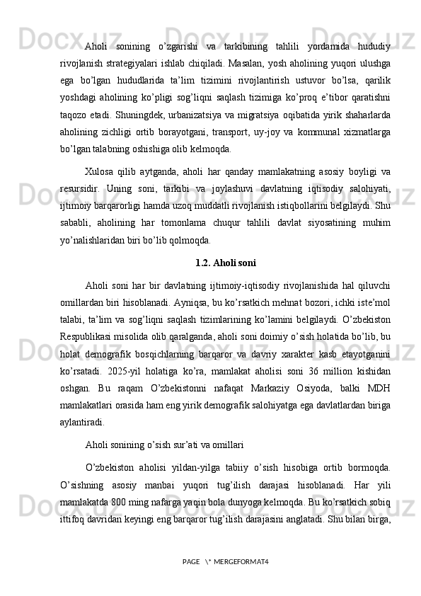 Aholi   sonining   o’zgarishi   va   tarkibining   tahlili   yordamida   hududiy
rivojlanish strategiyalari ishlab chiqiladi. Masalan,  yosh aholining yuqori  ulushga
ega   bo’lgan   hududlarida   ta’lim   tizimini   rivojlantirish   ustuvor   bo’lsa,   qarilik
yoshdagi   aholining   ko’pligi   sog’liqni   saqlash   tizimiga   ko’proq   e’tibor   qaratishni
taqozo etadi. Shuningdek, urbanizatsiya  va migratsiya  oqibatida yirik shaharlarda
aholining   zichligi   ortib   borayotgani,   transport,   uy-joy   va   kommunal   xizmatlarga
bo’lgan talabning oshishiga olib kelmoqda.
Xulosa   qilib   aytganda,   aholi   har   qanday   mamlakatning   asosiy   boyligi   va
resursidir.   Uning   soni,   tarkibi   va   joylashuvi   davlatning   iqtisodiy   salohiyati,
ijtimoiy barqarorligi hamda uzoq muddatli rivojlanish istiqbollarini belgilaydi. Shu
sababli,   aholining   har   tomonlama   chuqur   tahlili   davlat   siyosatining   muhim
yo’nalishlaridan biri bo’lib qolmoqda.
1.2. Aholi soni
Aholi   soni   har   bir   davlatning   ijtimoiy-iqtisodiy   rivojlanishida   hal   qiluvchi
omillardan biri hisoblanadi. Ayniqsa, bu ko’rsatkich mehnat bozori, ichki iste’mol
talabi,   ta’lim   va   sog’liqni   saqlash   tizimlarining   ko’lamini   belgilaydi.   O’zbekiston
Respublikasi misolida olib qaralganda, aholi soni doimiy o’sish holatida bo’lib, bu
holat   demografik   bosqichlarning   barqaror   va   davriy   xarakter   kasb   etayotganini
ko’rsatadi.   2025-yil   holatiga   ko’ra,   mamlakat   aholisi   soni   36   million   kishidan
oshgan.   Bu   raqam   O’zbekistonni   nafaqat   Markaziy   Osiyoda,   balki   MDH
mamlakatlari orasida ham eng yirik demografik salohiyatga ega davlatlardan biriga
aylantiradi.
Aholi sonining o’sish sur’ati va omillari
O’zbekiston   aholisi   yildan-yilga   tabiiy   o’sish   hisobiga   ortib   bormoqda.
O’sishning   asosiy   manbai   yuqori   tug’ilish   darajasi   hisoblanadi.   Har   yili
mamlakatda 800 ming nafarga yaqin bola dunyoga kelmoqda. Bu ko’rsatkich sobiq
ittifoq davridan keyingi eng barqaror tug’ilish darajasini anglatadi. Shu bilan birga,
PAGE   \* MERGEFORMAT4 