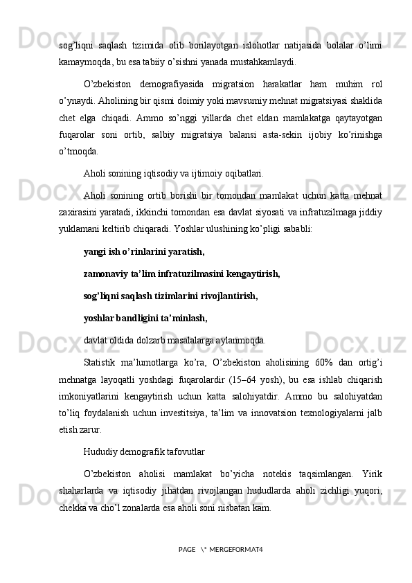 sog’liqni   saqlash   tizimida   olib   borilayotgan   islohotlar   natijasida   bolalar   o’limi
kamaymoqda, bu esa tabiiy o’sishni yanada mustahkamlaydi.
O’zbekiston   demografiyasida   migratsion   harakatlar   ham   muhim   rol
o’ynaydi. Aholining bir qismi doimiy yoki mavsumiy mehnat migratsiyasi shaklida
chet   elga   chiqadi.   Ammo   so’nggi   yillarda   chet   eldan   mamlakatga   qaytayotgan
fuqarolar   soni   ortib,   salbiy   migratsiya   balansi   asta-sekin   ijobiy   ko’rinishga
o’tmoqda.
Aholi sonining iqtisodiy va ijtimoiy oqibatlari.
Aholi   sonining   ortib   borishi   bir   tomondan   mamlakat   uchun   katta   mehnat
zaxirasini yaratadi, ikkinchi tomondan esa davlat siyosati va infratuzilmaga jiddiy
yuklamani keltirib chiqaradi. Yoshlar ulushining ko’pligi sababli:
yangi ish o’rinlarini yaratish,
zamonaviy ta’lim infratuzilmasini kengaytirish,
sog’liqni saqlash tizimlarini rivojlantirish,
yoshlar bandligini ta’minlash,
davlat oldida dolzarb masalalarga aylanmoqda.
Statistik   ma’lumotlarga   ko’ra,   O’zbekiston   aholisining   60%   dan   ortig’i
mehnatga   layoqatli   yoshdagi   fuqarolardir   (15–64   yosh),   bu   esa   ishlab   chiqarish
imkoniyatlarini   kengaytirish   uchun   katta   salohiyatdir.   Ammo   bu   salohiyatdan
to’liq   foydalanish   uchun   investitsiya,   ta’lim   va   innovatsion   texnologiyalarni   jalb
etish zarur.
Hududiy demografik tafovutlar
O’zbekiston   aholisi   mamlakat   bo’yicha   notekis   taqsimlangan.   Yirik
shaharlarda   va   iqtisodiy   jihatdan   rivojlangan   hududlarda   aholi   zichligi   yuqori,
chekka va cho’l zonalarda esa aholi soni nisbatan kam.
PAGE   \* MERGEFORMAT4 