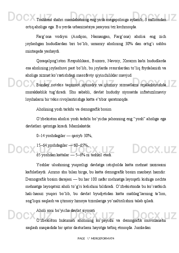 Toshkent shahri mamlakatning eng yirik megapolisiga aylanib, 3 milliondan
ortiq aholiga ega. Bu yerda urbanizatsiya jarayoni tez kechmoqda.
Farg’ona   vodiysi   (Andijon,   Namangan,   Farg’ona)   aholisi   eng   zich
joylashgan   hududlardan   biri   bo’lib,   umumiy   aholining   30%   dan   ortig’i   ushbu
mintaqada yashaydi.
Qoraqalpog’iston   Respublikasi,   Buxoro,   Navoiy,   Xorazm   kabi   hududlarda
esa aholining joylashuvi past bo’lib, bu joylarda resurslardan to’liq foydalanish va
aholiga xizmat ko’rsatishdagi masofaviy qiyinchiliklar mavjud.
Bunday   notekis   taqsimot   iqtisodiy   va   ijtimoiy   xizmatlarni   rejalashtirishda
murakkablik   tug’diradi.   Shu   sababli,   davlat   hududiy   siyosatda   infratuzilmaviy
loyihalarni bir tekis rivojlantirishga katta e’tibor qaratmoqda.
Aholining yosh tarkibi va demografik bosim
O’zbekiston aholisi yosh tarkibi bo’yicha jahonning eng “yosh” aholiga ega
davlatlari qatoriga kiradi. Mamlakatda:
0–14 yoshdagilar — qariyb 30%,
15–64 yoshdagilar — 60–65%,
65 yoshdan kattalar — 5–6% ni tashkil etadi.
Yoshlar   ulushining   yuqoriligi   davlatga   istiqbolda   katta   mehnat   zaxirasini
kafolatlaydi. Ammo shu bilan birga, bu katta demografik bosim manbayi  hamdir.
Demografik bosim darajasi — bu har 100 nafar mehnatga layoqatli kishiga nechta
mehnatga layoqatsiz aholi to’g’ri kelishini bildiradi. O’zbekistonda bu ko’rsatkich
hali-hanuz   yuqori   bo’lib,   bu   davlat   byudjetidan   katta   mablag’larning   ta’lim,
sog’liqni saqlash va ijtimoiy himoya tizimlariga yo’naltirilishini talab qiladi.
Aholi soni bo’yicha davlat siyosati
O’zbekiston   hukumati   aholining   ko’payishi   va   demografik   muvozanatni
saqlash maqsadida bir qator dasturlarni hayotga tatbiq etmoqda. Jumladan:
PAGE   \* MERGEFORMAT4 