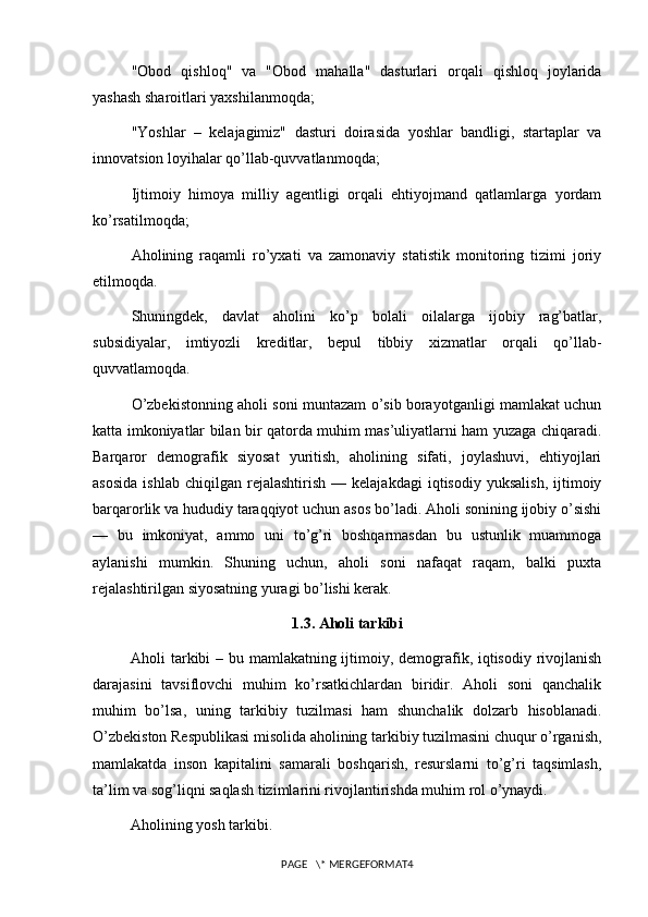 "Obod   qishloq"   va   "Obod   mahalla"   dasturlari   orqali   qishloq   joylarida
yashash sharoitlari yaxshilanmoqda;
"Yoshlar   –   kelajagimiz"   dasturi   doirasida   yoshlar   bandligi,   startaplar   va
innovatsion loyihalar qo’llab-quvvatlanmoqda;
Ijtimoiy   himoya   milliy   agentligi   orqali   ehtiyojmand   qatlamlarga   yordam
ko’rsatilmoqda;
Aholining   raqamli   ro’yxati   va   zamonaviy   statistik   monitoring   tizimi   joriy
etilmoqda.
Shuningdek,   davlat   aholini   ko’p   bolali   oilalarga   ijobiy   rag’batlar,
subsidiyalar,   imtiyozli   kreditlar,   bepul   tibbiy   xizmatlar   orqali   qo’llab-
quvvatlamoqda.
O’zbekistonning aholi soni muntazam o’sib borayotganligi mamlakat uchun
katta imkoniyatlar bilan bir qatorda muhim mas’uliyatlarni ham yuzaga chiqaradi.
Barqaror   demografik   siyosat   yuritish,   aholining   sifati,   joylashuvi,   ehtiyojlari
asosida   ishlab   chiqilgan   rejalashtirish   —  kelajakdagi   iqtisodiy   yuksalish,   ijtimoiy
barqarorlik va hududiy taraqqiyot uchun asos bo’ladi. Aholi sonining ijobiy o’sishi
—   bu   imkoniyat,   ammo   uni   to’g’ri   boshqarmasdan   bu   ustunlik   muammoga
aylanishi   mumkin.   Shuning   uchun,   aholi   soni   nafaqat   raqam,   balki   puxta
rejalashtirilgan siyosatning yuragi bo’lishi kerak.
1.3. Aholi tarkibi
Aholi tarkibi  – bu mamlakatning ijtimoiy, demografik, iqtisodiy rivojlanish
darajasini   tavsiflovchi   muhim   ko’rsatkichlardan   biridir.   Aholi   soni   qanchalik
muhim   bo’lsa,   uning   tarkibiy   tuzilmasi   ham   shunchalik   dolzarb   hisoblanadi.
O’zbekiston Respublikasi misolida aholining tarkibiy tuzilmasini chuqur o’rganish,
mamlakatda   inson   kapitalini   samarali   boshqarish,   resurslarni   to’g’ri   taqsimlash,
ta’lim va sog’liqni saqlash tizimlarini rivojlantirishda muhim rol o’ynaydi.
Aholining yosh tarkibi.
PAGE   \* MERGEFORMAT4 