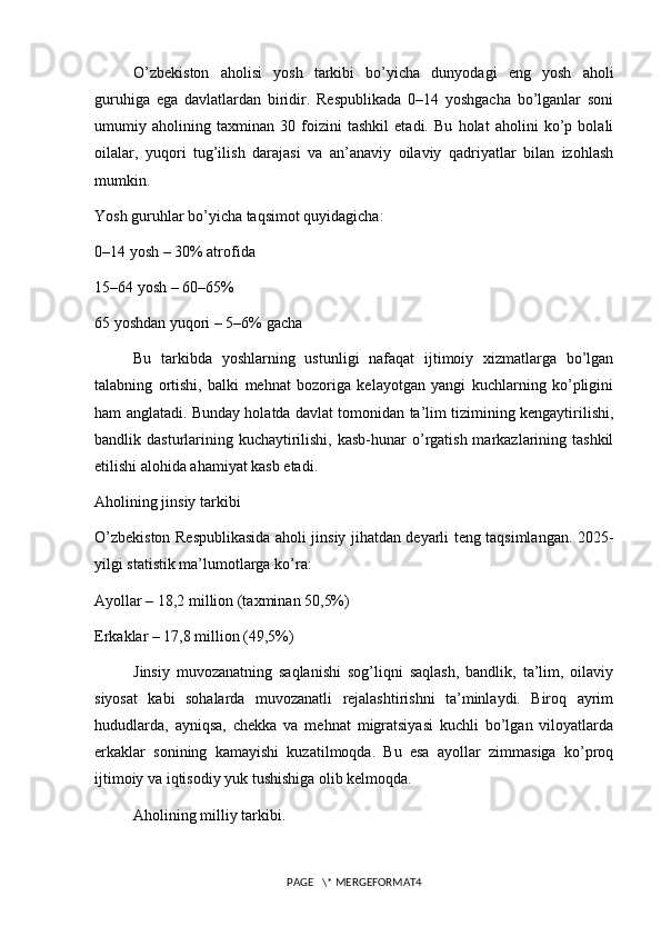 O’zbekiston   aholisi   yosh   tarkibi   bo’yicha   dunyodagi   eng   yosh   aholi
guruhiga   ega   davlatlardan   biridir.   Respublikada   0–14   yoshgacha   bo’lganlar   soni
umumiy   aholining   taxminan   30   foizini   tashkil   etadi.   Bu   holat   aholini   ko’p   bolali
oilalar,   yuqori   tug’ilish   darajasi   va   an’anaviy   oilaviy   qadriyatlar   bilan   izohlash
mumkin.
Yosh guruhlar bo’yicha taqsimot quyidagicha:
0–14 yosh – 30% atrofida
15–64 yosh – 60–65%
65 yoshdan yuqori – 5–6% gacha
Bu   tarkibda   yoshlarning   ustunligi   nafaqat   ijtimoiy   xizmatlarga   bo’lgan
talabning   ortishi,   balki   mehnat   bozoriga   kelayotgan   yangi   kuchlarning   ko’pligini
ham anglatadi. Bunday holatda davlat tomonidan ta’lim tizimining kengaytirilishi,
bandlik dasturlarining kuchaytirilishi, kasb-hunar  o’rgatish markazlarining tashkil
etilishi alohida ahamiyat kasb etadi.
Aholining jinsiy tarkibi
O’zbekiston Respublikasida aholi jinsiy jihatdan deyarli teng taqsimlangan. 2025-
yilgi statistik ma’lumotlarga ko’ra:
Ayollar – 18,2 million (taxminan 50,5%)
Erkaklar – 17,8 million (49,5%)
Jinsiy   muvozanatning   saqlanishi   sog’liqni   saqlash,   bandlik,   ta’lim,   oilaviy
siyosat   kabi   sohalarda   muvozanatli   rejalashtirishni   ta’minlaydi.   Biroq   ayrim
hududlarda,   ayniqsa,   chekka   va   mehnat   migratsiyasi   kuchli   bo’lgan   viloyatlarda
erkaklar   sonining   kamayishi   kuzatilmoqda.   Bu   esa   ayollar   zimmasiga   ko’proq
ijtimoiy va iqtisodiy yuk tushishiga olib kelmoqda.
Aholining milliy tarkibi.
PAGE   \* MERGEFORMAT4 
