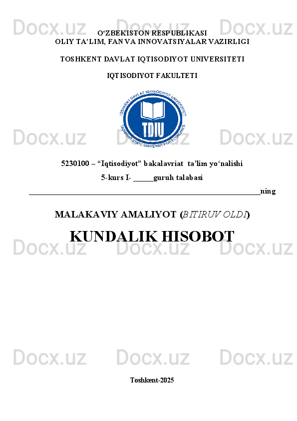 O ʻ ZBEKISTON RESPUBLIKASI
OLIY TA’LIM,  FAN VA INNOVATSIYALAR  VAZIRLIGI
TOSHKENT  DAVLAT IQTISODIYOT UNIVERSITETI
IQTISODIYOT FAKULTETI
5230100 – “Iqtisodiyot” bakalavriat  ta’lim yo‘nalishi
5 -kurs I- _____guruh talabasi 
__________________________________________________________ning
MALAKAVIY AMALIYOT  ( BITIRUV OLDI ) 
KUNDALIK HISOBOT
Toshkent - 2025 