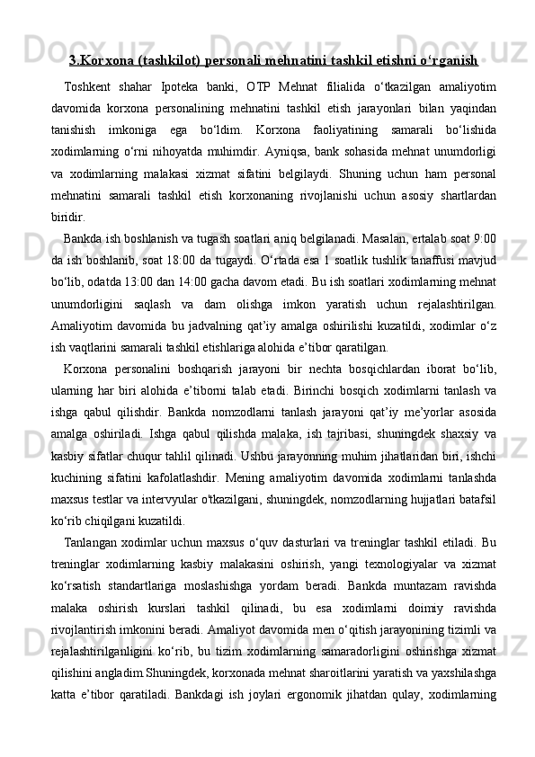 3.    Korxona (tashkilot) personali mehnatini tashkil etishni o‘rganish   
Toshkent   shahar   Ipoteka   banki,   OTP   Mehnat   filialida   o‘tkazilgan   amaliyotim
davomida   korxona   personalining   mehnatini   tashkil   etish   jarayonlari   bilan   yaqindan
tanishish   imkoniga   ega   bo‘ldim.   Korxona   faoliyatining   samarali   bo‘lishida
xodimlarning   o‘rni   nihoyatda   muhimdir.   Ayniqsa,   bank   sohasida   mehnat   unumdorligi
va   xodimlarning   malakasi   xizmat   sifatini   belgilaydi.   Shuning   uchun   ham   personal
mehnatini   samarali   tashkil   etish   korxonaning   rivojlanishi   uchun   asosiy   shartlardan
biridir.
Bankda ish boshlanish va tugash soatlari aniq belgilanadi. Masalan, ertalab soat 9:00
da ish boshlanib, soat 18:00 da tugaydi. O‘rtada esa 1 soatlik tushlik tanaffusi mavjud
bo‘lib, odatda 13:00 dan 14:00 gacha davom etadi. Bu ish soatlari xodimlarning mehnat
unumdorligini   saqlash   va   dam   olishga   imkon   yaratish   uchun   rejalashtirilgan.
Amaliyotim   davomida   bu   jadvalning   qat’iy   amalga   oshirilishi   kuzatildi,   xodimlar   o‘z
ish vaqtlarini samarali tashkil etishlariga alohida e’tibor qaratilgan.
Korxona   personalini   boshqarish   jarayoni   bir   nechta   bosqichlardan   iborat   bo‘lib,
ularning   har   biri   alohida   e’tiborni   talab   etadi.   Birinchi   bosqich   xodimlarni   tanlash   va
ishga   qabul   qilishdir.   Bankda   nomzodlarni   tanlash   jarayoni   qat’iy   me’yorlar   asosida
amalga   oshiriladi.   Ishga   qabul   qilishda   malaka,   ish   tajribasi,   shuningdek   shaxsiy   va
kasbiy sifatlar chuqur tahlil qilinadi. Ushbu jarayonning muhim jihatlaridan biri, ishchi
kuchining   sifatini   kafolatlashdir.   Mening   amaliyotim   davomida   xodimlarni   tanlashda
maxsus testlar va intervyular o'tkazilgani, shuningdek, nomzodlarning hujjatlari batafsil
ko‘rib chiqilgani kuzatildi.
Tanlangan   xodimlar   uchun   maxsus   o‘quv   dasturlari   va  treninglar   tashkil   etiladi.   Bu
treninglar   xodimlarning   kasbiy   malakasini   oshirish,   yangi   texnologiyalar   va   xizmat
ko‘rsatish   standartlariga   moslashishga   yordam   beradi.   Bankda   muntazam   ravishda
malaka   oshirish   kurslari   tashkil   qilinadi,   bu   esa   xodimlarni   doimiy   ravishda
rivojlantirish imkonini beradi. Amaliyot davomida men o‘qitish jarayonining tizimli va
rejalashtirilganligini   ko‘rib,   bu   tizim   xodimlarning   samaradorligini   oshirishga   xizmat
qilishini angladim.Shuningdek, korxonada mehnat sharoitlarini yaratish va yaxshilashga
katta   e’tibor   qaratiladi.   Bankdagi   ish   joylari   ergonomik   jihatdan   qulay,   xodimlarning 